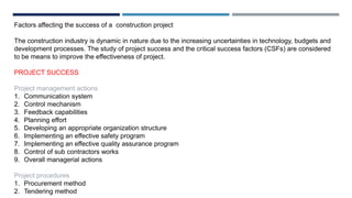 Factors affecting the success of a construction project
The construction industry is dynamic in nature due to the increasing uncertainties in technology, budgets and
development processes. The study of project success and the critical success factors (CSFs) are considered
to be means to improve the effectiveness of project.
PROJECT SUCCESS
Project management actions
1. Communication system
2. Control mechanism
3. Feedback capabilities
4. Planning effort
5. Developing an appropriate organization structure
6. Implementing an effective safety program
7. Implementing an effective quality assurance program
8. Control of sub contractors works
9. Overall managerial actions
Project procedures
1. Procurement method
2. Tendering method
 