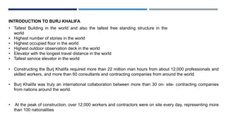 INTRODUCTION TO BURJ KHALIFA
• Tallest Building in the world and also the tallest free standing structure in the
world
• Highest number of stories in the world
• Highest occupied floor in the world
• Highest outdoor observation deck in the world
• Elevator with the longest travel distance in the world
• Tallest service elevator in the world
• Constructing the Burj Khalifa required more than 22 million man hours from about 12,000 professionals and
skilled workers, and more than 60 consultants and contracting companies from around the world.
• Burj Khalifa was truly an international collaboration between more than 30 on- site- contracting companies
from nations around the world.
• At the peak of construction, over 12,000 workers and contractors were on site every day, representing more
than 100 nationalities
 