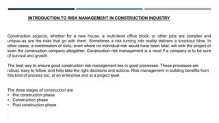 INTRODUCTION TO RISK MANAGEMENT IN CONSTRUCTION INDUSTRY
Construction projects, whether for a new house, a multi-level office block, or other jobs are complex and
unique–as are the risks that go with them. Sometimes a risk turning into reality delivers a knockout blow. In
other cases, a combination of risks, even where no individual risk would have been fatal, will sink the project or
even the construction company altogether. Construction risk management is a must if a company is to be sure
of survival and growth.
The best way to ensure good construction risk management lies in good processes. These processes are
robust, easy to follow, and help take the right decisions and actions. Risk management in building benefits from
this kind of process too, at an enterprise and at a project level.
The three stages of construction are
• Pre construction phase
• Construction phase
• Post construction phase
.
 