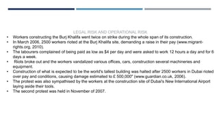 LEGAL RISK AND OPERATIONAL RISK
• Workers constructing the Burj Khalifa went twice on strike during the whole span of its construction.
• In March 2006, 2500 workers rioted at the Burj Khalifa site, demanding a raise in their pay (www.migrant-
rights.org, 2010).
• The labourers complained of being paid as low as $4 per day and were asked to work 12 hours a day and for 6
days a week.
• Riots broke out and the workers vandalized various offices, cars, construction several machineries and
equipment.
• Construction of what is expected to be the world's tallest building was halted after 2500 workers in Dubai rioted
over pay and conditions, causing damage estimated to £ 500,000" (www.guardian.co.uk, 2006).
• The protest was also sympathised by the workers at the construction site of Dubai's New International Airport
laying aside their tools.
• The second protest was held in November of 2007.
 
