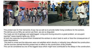 This protest was for their demands of pay rise as well as to provide better living conditions for the workers.
The latrines are so filthy we cannot use them, we are so disgusted.
The roads are full of garbage and waterlogged. Living and moving around is a great problem, an occupant
reported" (www.migrant-rights.org, 2010).
At both the instances the government threatened the workers to return back to work or face the consequences of
mass deportations.
This lead to unrest and the labourers were not satisfied which directly or indirectly have affected the construction.
Yet the sources claimed that this protest had no effect on the construction of Burj Khalifa.
This can be considered as one of the biggest issue which might have contributed to the delays in the construction.
 