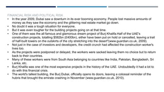 FINANCIAL RISK AND POLITICAL RISK
• In the year 2009, Dubai saw a downturn in its ever booming economy. People lost massive amounts of
money as they saw the economy and the glittering real estate market go down.
• No doubt it was a tough situation for everyone.
• But it was even tougher for the building projects going on at that time.
• One of them was the all famous and glamorous dream project of Burj Khalifa.Half of the UAE's
construction projects, totalling $582bn (£400bn), either have been put on hold or cancelled, leaving a trail
of half-built towers on the outskirts of the city stretching into the desert"(www.guardian.co.uk, 2009).
• Not just in the case of investors and developers, the credit crunch had affected the construction worker's
lives too.
• As the projects were postponed or delayed, the workers were sacked leaving them no choice but to return
back to their countries.
• Many of these workers were from South Asia belonging to countries like India, Pakistan, Bangladesh, Sri
Lanka, etc.
• Burj Khalifa was one of the most expensive projects in the history of the UAE. Undoubtedly it had a lot to
do with this financial crisis.
• The world's tallest building, the Burj Dubai, officially opens its doors, leaving a colossal reminder of the
hubris that brought the emirate crashing in November (www.guardian.co.uk, 2010).
 