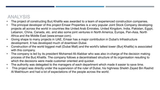 ANALYSIS
• The project of constructing Burj Khalifa was awarded to a team of experienced construction companies.
• The principal developer of this project Emaar Properties is a very popular Joint Stock Company developing
projects all across the world in countries like United Arab Emirates, United Kingdom, India, Pakistan, Egypt,
Lebanon, China, Canada, etc. and also some joint ventures in North America, Europe, Pan-Asia, North
Africa and the Middle East (www.emaar.com).
• Giving shape to many projects in UAE, Emaar has a major contribution in Dubai's Infrastructure
development. It has developed much of downtown Dubai.
• Construction of the world biggest mall (Dubai Mall) and the world's tallest tower (Burj Khalifa) is associated
with this company.
• The company is led by its president Mohamed Ali Alabbar who was also in-charge of the decision making
process of the Burj Khalifa. The company follows a decentralised structure of its organisation resulting to
which the decisions were made customer oriented and quicker.
• The authority was delegated to the managers of each department which made it easier to save time.
• This project was directly under the supervision of the ruler of Dubai, his highness Sheikh Zayed Bin Rashid
Al Makhtoum and had a lot of expectations of the people across the world.
 