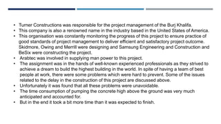 • Turner Constructions was responsible for the project management of the Burj Khalifa.
• This company is also a renowned name in the industry based in the United States of America.
• This organisation was constantly monitoring the progress of this project to ensure practice of
good standards of project management to deliver efficient and satisfactory project outcome.
Skidmore, Owing and Merrill were designing and Samsung Engineering and Construction and
BeSix were constructing the project.
• Arabtec was involved in supplying man power to this project.
• The assignment was in the hands of well-known experienced professionals as they strived to
achieve a dream to build the highest building in the world. In spite of having a team of best
people at work, there were some problems which were hard to prevent. Some of the issues
related to the delay in the construction of this project are discussed above.
• Unfortunately it was found that all these problems were unavoidable.
• The time consumption of pumping the concrete high above the ground was very much
anticipated and accounted for.
• But in the end it took a bit more time than it was expected to finish.
 