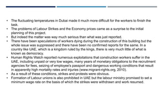 • The fluctuating temperatures in Dubai made it much more difficult for the workers to finish the
task.
• The problems of Labour Strikes and the Economy prices came as a surprise to the initial
planning of this project.
• But indeed the matter was way much serious than what was just reported.
• There have been speculations of workers dying during the construction of this building but the
whole issue was suppressed and there have been no confirmed reports for the same. In a
country like UAE, which is a kingdom ruled by the kings, there is very much little of what is
known as democracy.
• Human Rights Watch reported numerous exploitations that construction workers suffer in the
UAE, including unpaid or very low wages, many years of monetary obligations to the recruitment
agencies for fees, seizing of employee's passport and dangerous working conditions that result
in apparently high mortality rates and injuries (www.migrant-rights.org, 2010).
• As a result of these conditions, strikes and protests were obvious.
• Formation of Labour unions is also prohibited in UAE but the labour ministry promised to set a
minimum wage rate on the basis of which the strikes were withdrawn and work resumed.
 
