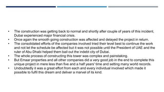 • The construction was getting back to normal and shortly after couple of years of this incident,
Dubai experienced major financial crisis.
• Once again the smooth going construction was affected and delayed the project in return.
• The consolidated efforts of the companies involved tried their level best to continue the work
and not let the schedule be affected but it was not possible until the President of UAE and the
ruler of Abu Dhabi helped them bail out the indebt city of Dubai.
• The whole process of constructing this tower was complex and painstaking.
• But Emaar properties and all other companies did a very good job in the end to complete this
unique project in mere less than five and a half years' time and setting many world records.
• Undoubtedly it was a great effort from each and every individual involved which made it
possible to fulfil this dream and deliver a marvel of its kind.
 