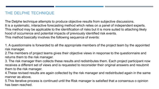 THE DELPHE TECHNIQUE
The Delphe technique attempts to produce objective results from subjective discussions.
It is a systematic, interactive forecasting method which relies on a panel of independent experts.
This method may be applicable to the identification of risks but it is more suited to attaching likely
hood of occurrence and potential impacts of previously identified risk events.
This method basically involves the following sequence of events:
1. A questionnaire is forwarded to all the appropriate members of the project team by the appointed
risk manager.
2.The members of project teams gives their objective views in response to the questionnaire and
returns them to the risk manager.
3. The risk manager then collects these results and redistributes them. Each project participant now
receives a different set of views and is requested to reconsider their original answers and resubmit
them to the risk manager.
4.These revised results are again collected by the risk manager and redistributed again in the same
manner as above.
5.This iterative process is continued until the Risk manager is satisfied that a consensus o opinion
has been reached.
 