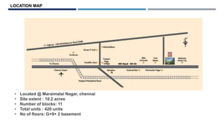 • Located @ Maraimalai Nagar, chennai
• Site extent : 10.2 acres
• Number of blocks: 11
• Total units : 420 units
• No of floors: G+9+ 2 basement
LOCATION MAP
 