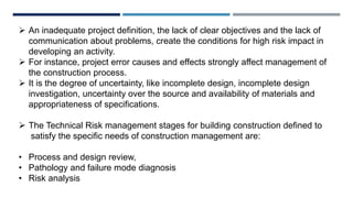  An inadequate project definition, the lack of clear objectives and the lack of
communication about problems, create the conditions for high risk impact in
developing an activity.
 For instance, project error causes and effects strongly affect management of
the construction process.
 It is the degree of uncertainty, like incomplete design, incomplete design
investigation, uncertainty over the source and availability of materials and
appropriateness of specifications.
 The Technical Risk management stages for building construction defined to
satisfy the specific needs of construction management are:
• Process and design review,
• Pathology and failure mode diagnosis
• Risk analysis
 