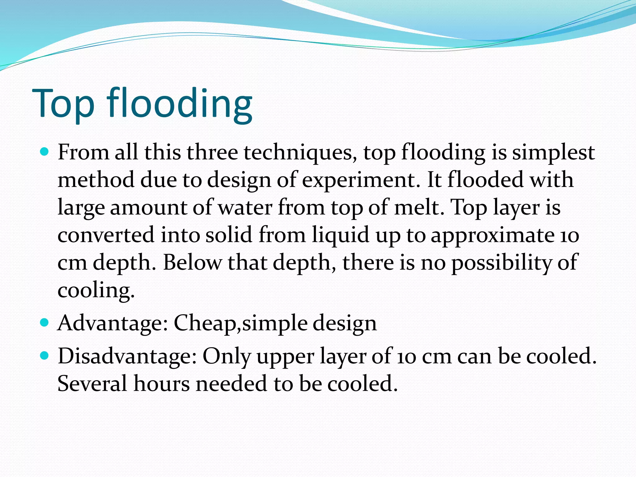 Top flooding
 From all this three techniques, top flooding is simplest
method due to design of experiment. It flooded with
large amount of water from top of melt. Top layer is
converted into solid from liquid up to approximate 10
cm depth. Below that depth, there is no possibility of
cooling.
 Advantage: Cheap,simple design
 Disadvantage: Only upper layer of 10 cm can be cooled.
Several hours needed to be cooled.
 