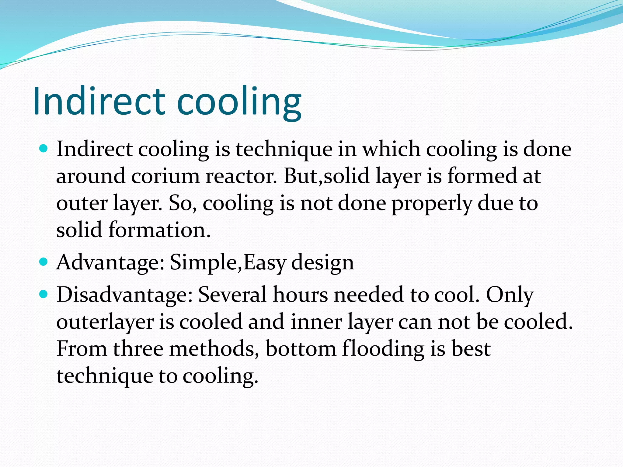 Indirect cooling
 Indirect cooling is technique in which cooling is done
around corium reactor. But,solid layer is formed at
outer layer. So, cooling is not done properly due to
solid formation.
 Advantage: Simple,Easy design
 Disadvantage: Several hours needed to cool. Only
outerlayer is cooled and inner layer can not be cooled.
From three methods, bottom flooding is best
technique to cooling.
 