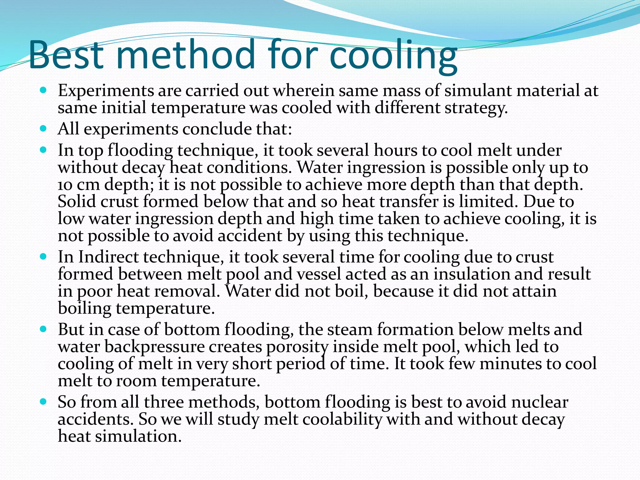 Best method for cooling
 Experiments are carried out wherein same mass of simulant material at
same initial temperature was cooled with different strategy.
 All experiments conclude that:
 In top flooding technique, it took several hours to cool melt under
without decay heat conditions. Water ingression is possible only up to
10 cm depth; it is not possible to achieve more depth than that depth.
Solid crust formed below that and so heat transfer is limited. Due to
low water ingression depth and high time taken to achieve cooling, it is
not possible to avoid accident by using this technique.
 In Indirect technique, it took several time for cooling due to crust
formed between melt pool and vessel acted as an insulation and result
in poor heat removal. Water did not boil, because it did not attain
boiling temperature.
 But in case of bottom flooding, the steam formation below melts and
water backpressure creates porosity inside melt pool, which led to
cooling of melt in very short period of time. It took few minutes to cool
melt to room temperature.
 So from all three methods, bottom flooding is best to avoid nuclear
accidents. So we will study melt coolability with and without decay
heat simulation.
 