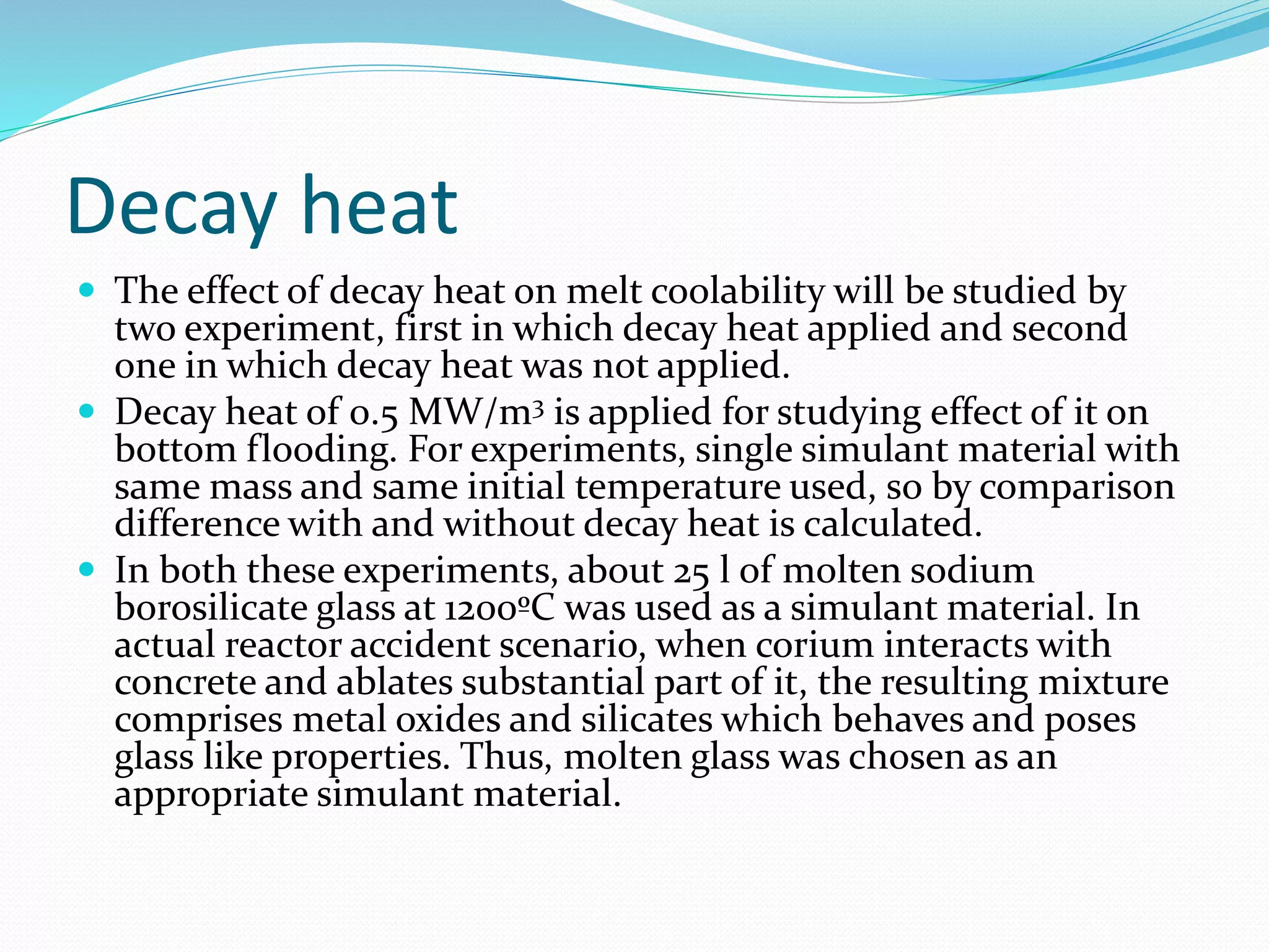 Decay heat
 The effect of decay heat on melt coolability will be studied by
two experiment, first in which decay heat applied and second
one in which decay heat was not applied.
 Decay heat of 0.5 MW/m3 is applied for studying effect of it on
bottom flooding. For experiments, single simulant material with
same mass and same initial temperature used, so by comparison
difference with and without decay heat is calculated.
 In both these experiments, about 25 l of molten sodium
borosilicate glass at 1200ºC was used as a simulant material. In
actual reactor accident scenario, when corium interacts with
concrete and ablates substantial part of it, the resulting mixture
comprises metal oxides and silicates which behaves and poses
glass like properties. Thus, molten glass was chosen as an
appropriate simulant material.
 
