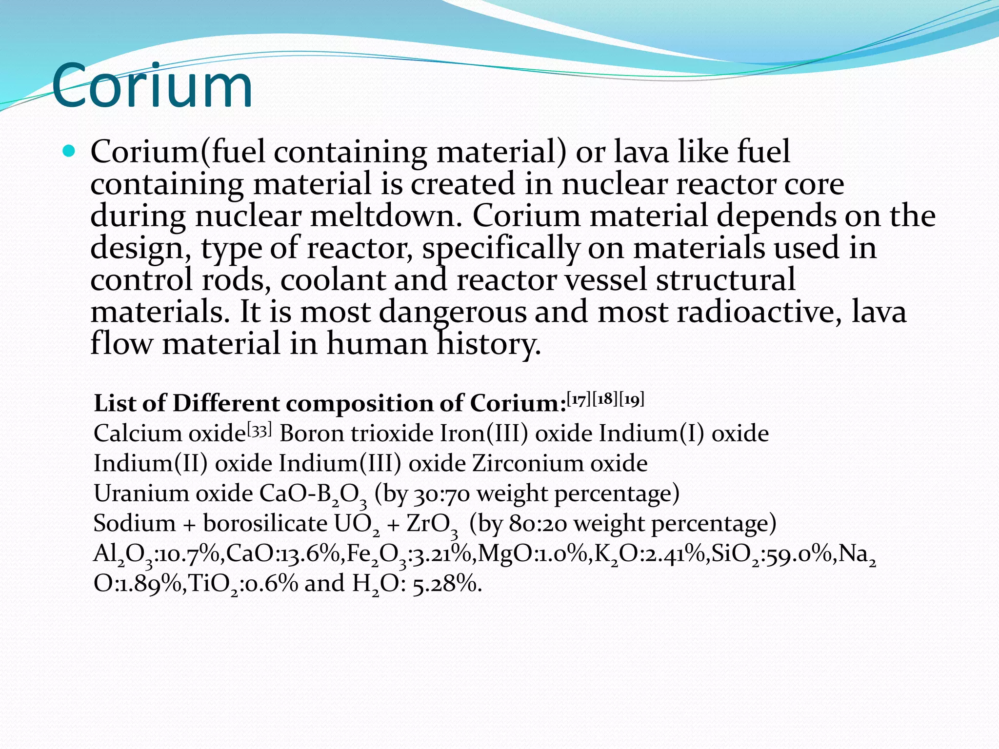 Corium
 Corium(fuel containing material) or lava like fuel
containing material is created in nuclear reactor core
during nuclear meltdown. Corium material depends on the
design, type of reactor, specifically on materials used in
control rods, coolant and reactor vessel structural
materials. It is most dangerous and most radioactive, lava
flow material in human history.
List of Different composition of Corium:[17][18][19]
Calcium oxide[33] Boron trioxide Iron(III) oxide Indium(I) oxide
Indium(II) oxide Indium(III) oxide Zirconium oxide
Uranium oxide CaO-B2O3 (by 30:70 weight percentage)
Sodium + borosilicate UO2 + ZrO3 (by 80:20 weight percentage)
Al2O3:10.7%,CaO:13.6%,Fe2O3:3.21%,MgO:1.0%,K2O:2.41%,SiO2:59.0%,Na2
O:1.89%,TiO2:0.6% and H2O: 5.28%.
 