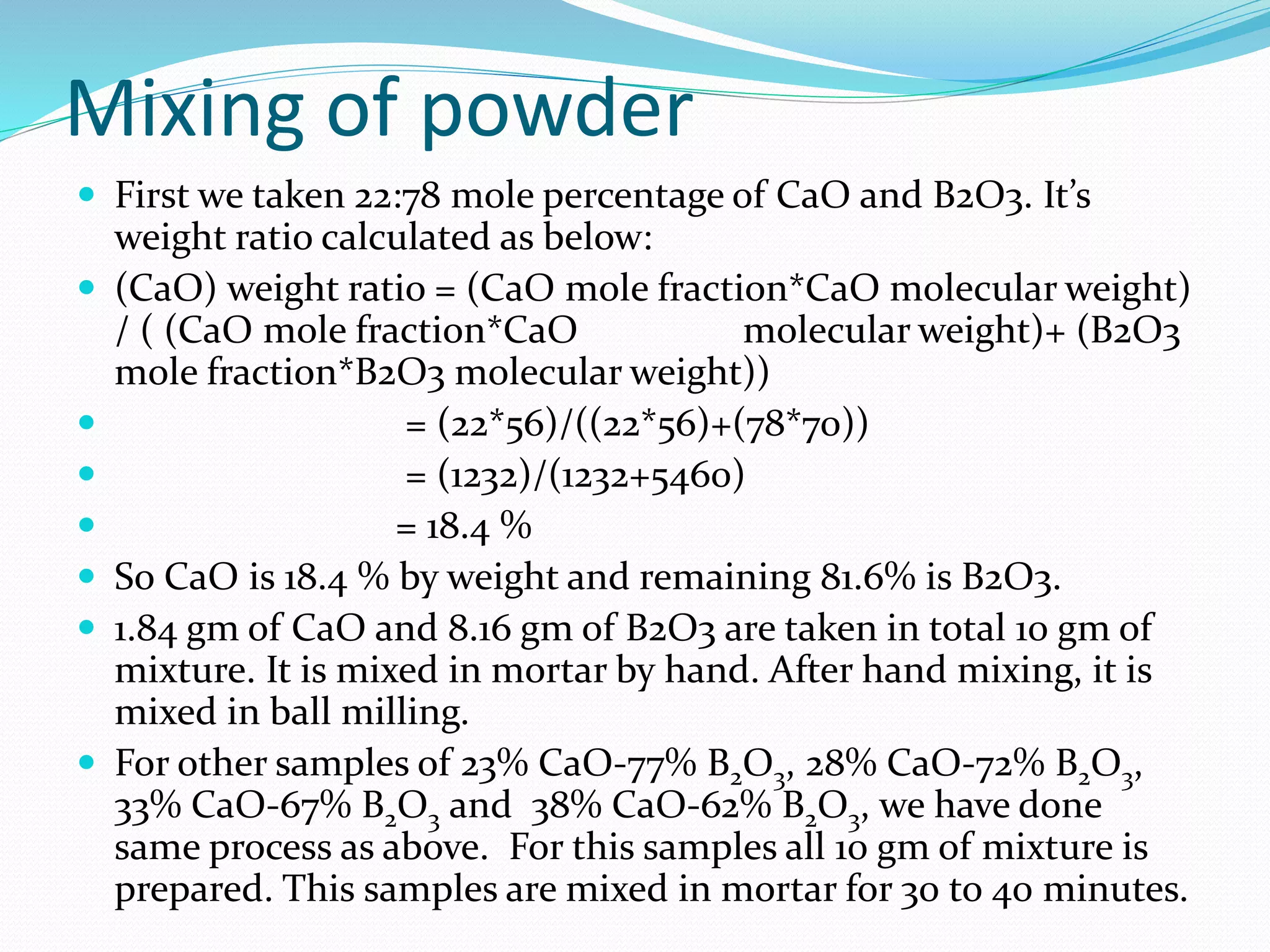 Mixing of powder
 First we taken 22:78 mole percentage of CaO and B2O3. It’s
weight ratio calculated as below:
 (CaO) weight ratio = (CaO mole fraction*CaO molecular weight)
/ ( (CaO mole fraction*CaO molecular weight)+ (B2O3
mole fraction*B2O3 molecular weight))
 = (22*56)/((22*56)+(78*70))
 = (1232)/(1232+5460)
 = 18.4 %
 So CaO is 18.4 % by weight and remaining 81.6% is B2O3.
 1.84 gm of CaO and 8.16 gm of B2O3 are taken in total 10 gm of
mixture. It is mixed in mortar by hand. After hand mixing, it is
mixed in ball milling.
 For other samples of 23% CaO-77% B2O3, 28% CaO-72% B2O3,
33% CaO-67% B2O3 and 38% CaO-62% B2O3, we have done
same process as above. For this samples all 10 gm of mixture is
prepared. This samples are mixed in mortar for 30 to 40 minutes.
 