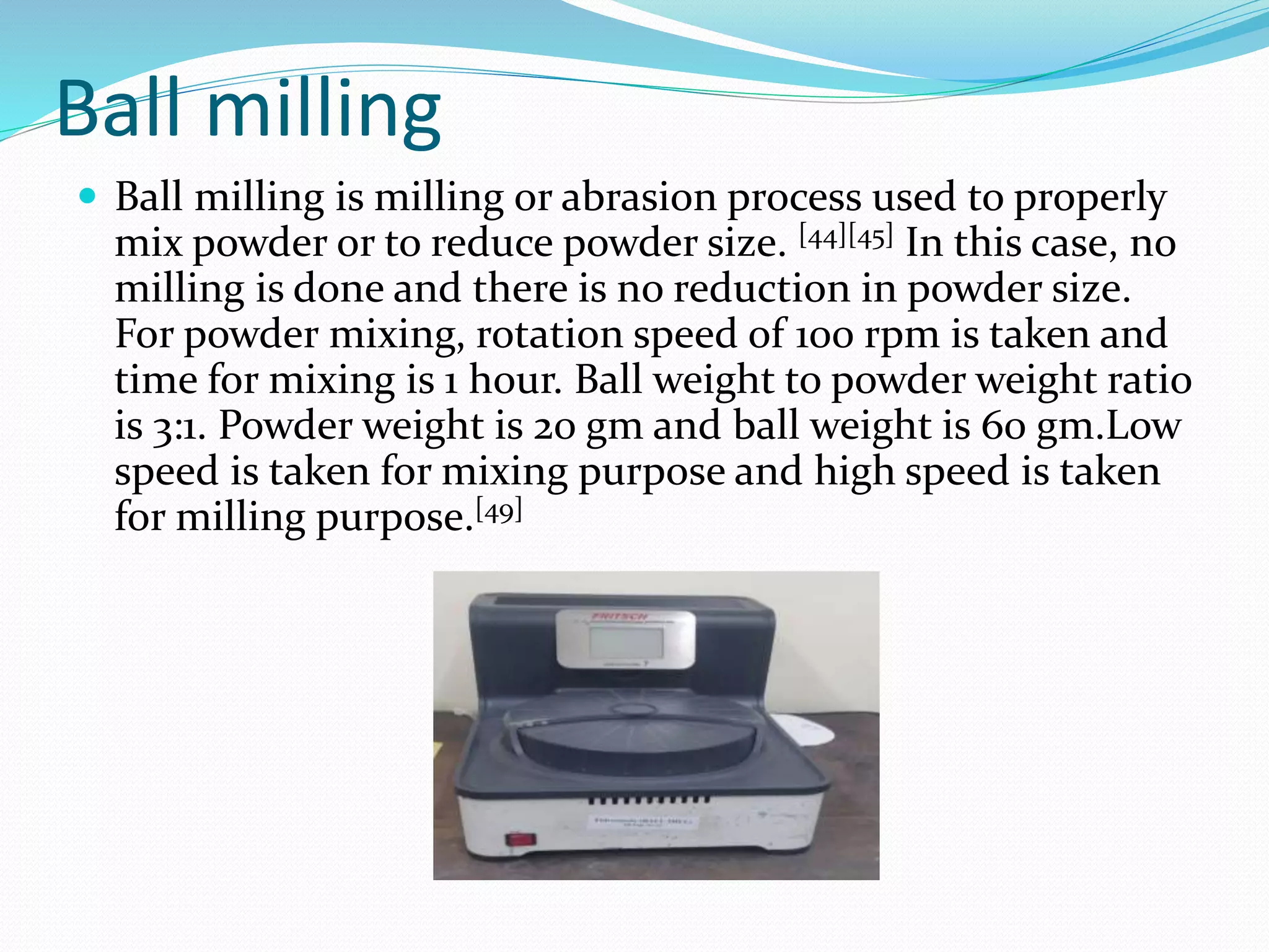 Ball milling
 Ball milling is milling or abrasion process used to properly
mix powder or to reduce powder size. [44][45] In this case, no
milling is done and there is no reduction in powder size.
For powder mixing, rotation speed of 100 rpm is taken and
time for mixing is 1 hour. Ball weight to powder weight ratio
is 3:1. Powder weight is 20 gm and ball weight is 60 gm.Low
speed is taken for mixing purpose and high speed is taken
for milling purpose.[49]
 