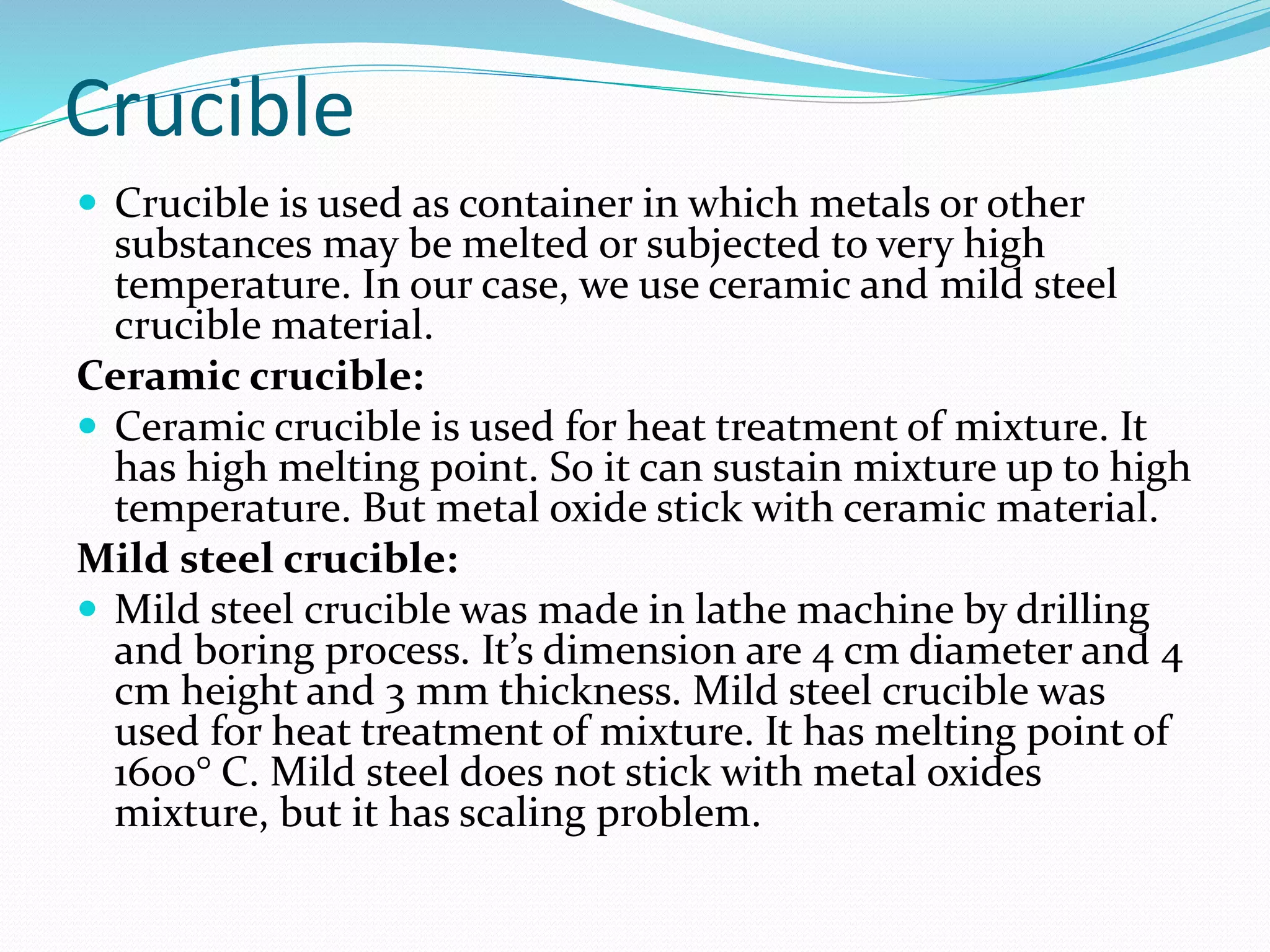 Crucible
 Crucible is used as container in which metals or other
substances may be melted or subjected to very high
temperature. In our case, we use ceramic and mild steel
crucible material.
Ceramic crucible:
 Ceramic crucible is used for heat treatment of mixture. It
has high melting point. So it can sustain mixture up to high
temperature. But metal oxide stick with ceramic material.
Mild steel crucible:
 Mild steel crucible was made in lathe machine by drilling
and boring process. It’s dimension are 4 cm diameter and 4
cm height and 3 mm thickness. Mild steel crucible was
used for heat treatment of mixture. It has melting point of
1600° C. Mild steel does not stick with metal oxides
mixture, but it has scaling problem.
 