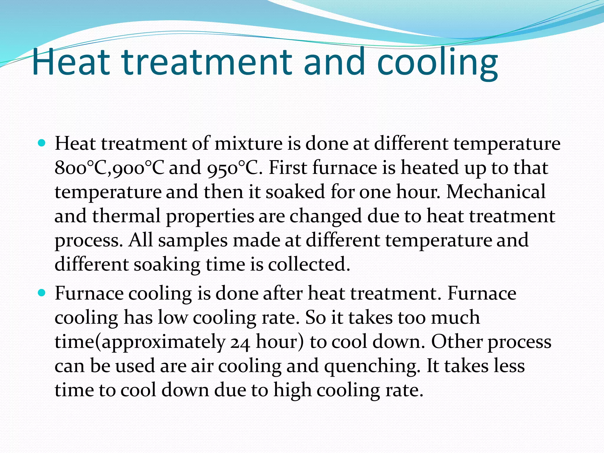 Heat treatment and cooling
 Heat treatment of mixture is done at different temperature
800°C,900°C and 950°C. First furnace is heated up to that
temperature and then it soaked for one hour. Mechanical
and thermal properties are changed due to heat treatment
process. All samples made at different temperature and
different soaking time is collected.
 Furnace cooling is done after heat treatment. Furnace
cooling has low cooling rate. So it takes too much
time(approximately 24 hour) to cool down. Other process
can be used are air cooling and quenching. It takes less
time to cool down due to high cooling rate.
 