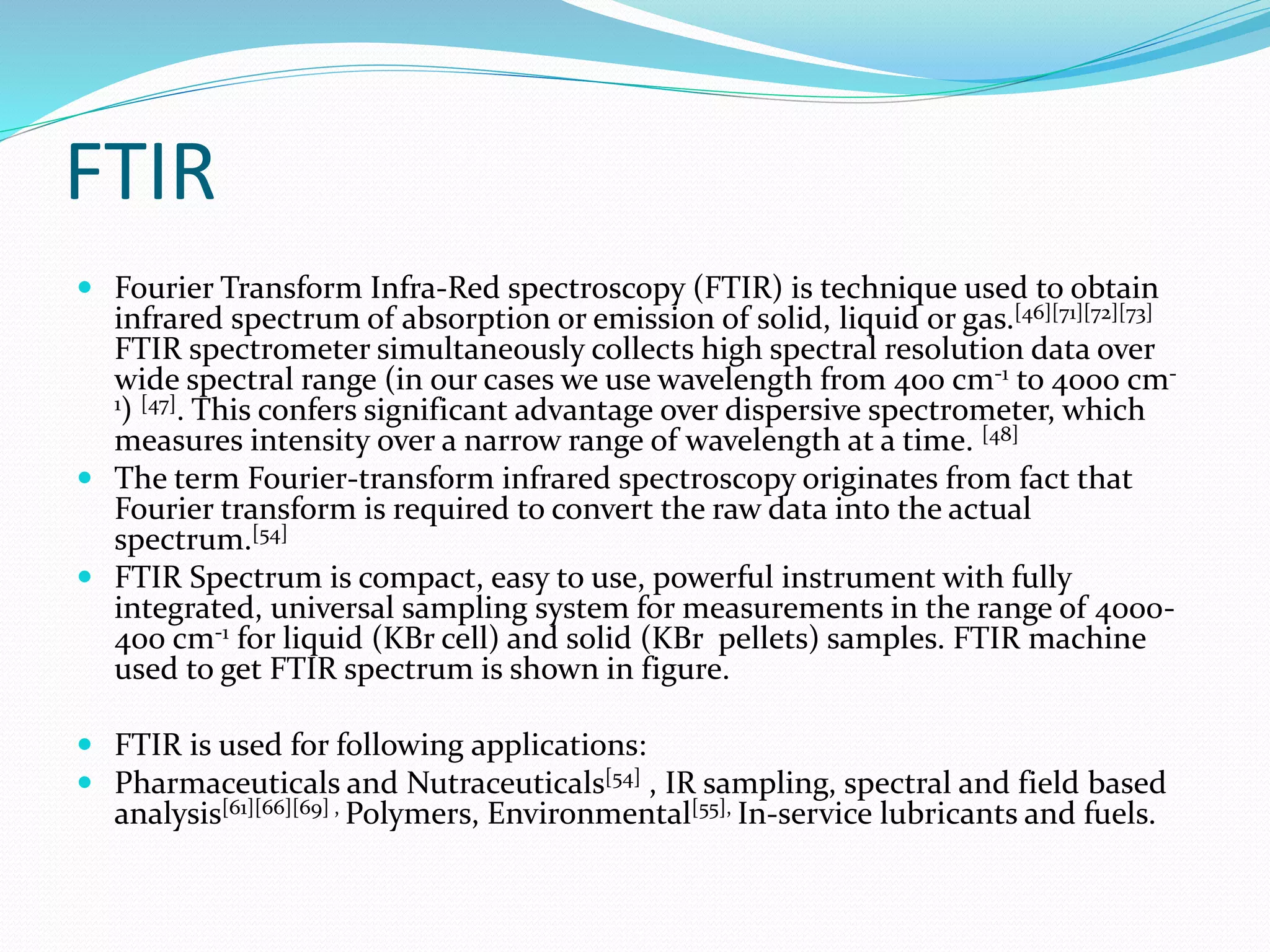 FTIR
 Fourier Transform Infra-Red spectroscopy (FTIR) is technique used to obtain
infrared spectrum of absorption or emission of solid, liquid or gas.[46][71][72][73]
FTIR spectrometer simultaneously collects high spectral resolution data over
wide spectral range (in our cases we use wavelength from 400 cm-1 to 4000 cm-
1) [47]. This confers significant advantage over dispersive spectrometer, which
measures intensity over a narrow range of wavelength at a time. [48]
 The term Fourier-transform infrared spectroscopy originates from fact that
Fourier transform is required to convert the raw data into the actual
spectrum.[54]
 FTIR Spectrum is compact, easy to use, powerful instrument with fully
integrated, universal sampling system for measurements in the range of 4000-
400 cm-1 for liquid (KBr cell) and solid (KBr pellets) samples. FTIR machine
used to get FTIR spectrum is shown in figure.
 FTIR is used for following applications:
 Pharmaceuticals and Nutraceuticals[54] , IR sampling, spectral and field based
analysis[61][66][69] , Polymers, Environmental[55], In-service lubricants and fuels.
 