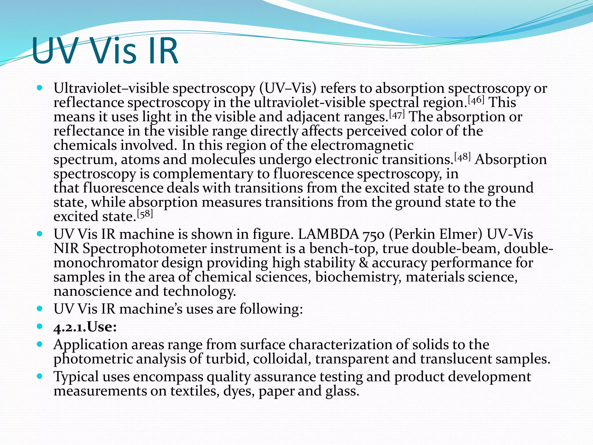 UV Vis IR
 Ultraviolet–visible spectroscopy (UV–Vis) refers to absorption spectroscopy or
reflectance spectroscopy in the ultraviolet-visible spectral region.[46] This
means it uses light in the visible and adjacent ranges.[47] The absorption or
reflectance in the visible range directly affects perceived color of the
chemicals involved. In this region of the electromagnetic
spectrum, atoms and molecules undergo electronic transitions.[48] Absorption
spectroscopy is complementary to fluorescence spectroscopy, in
that fluorescence deals with transitions from the excited state to the ground
state, while absorption measures transitions from the ground state to the
excited state.[58]
 UV Vis IR machine is shown in figure. LAMBDA 750 (Perkin Elmer) UV-Vis
NIR Spectrophotometer instrument is a bench-top, true double-beam, double-
monochromator design providing high stability & accuracy performance for
samples in the area of chemical sciences, biochemistry, materials science,
nanoscience and technology.
 UV Vis IR machine’s uses are following:
 4.2.1.Use:
 Application areas range from surface characterization of solids to the
photometric analysis of turbid, colloidal, transparent and translucent samples.
 Typical uses encompass quality assurance testing and product development
measurements on textiles, dyes, paper and glass.
 