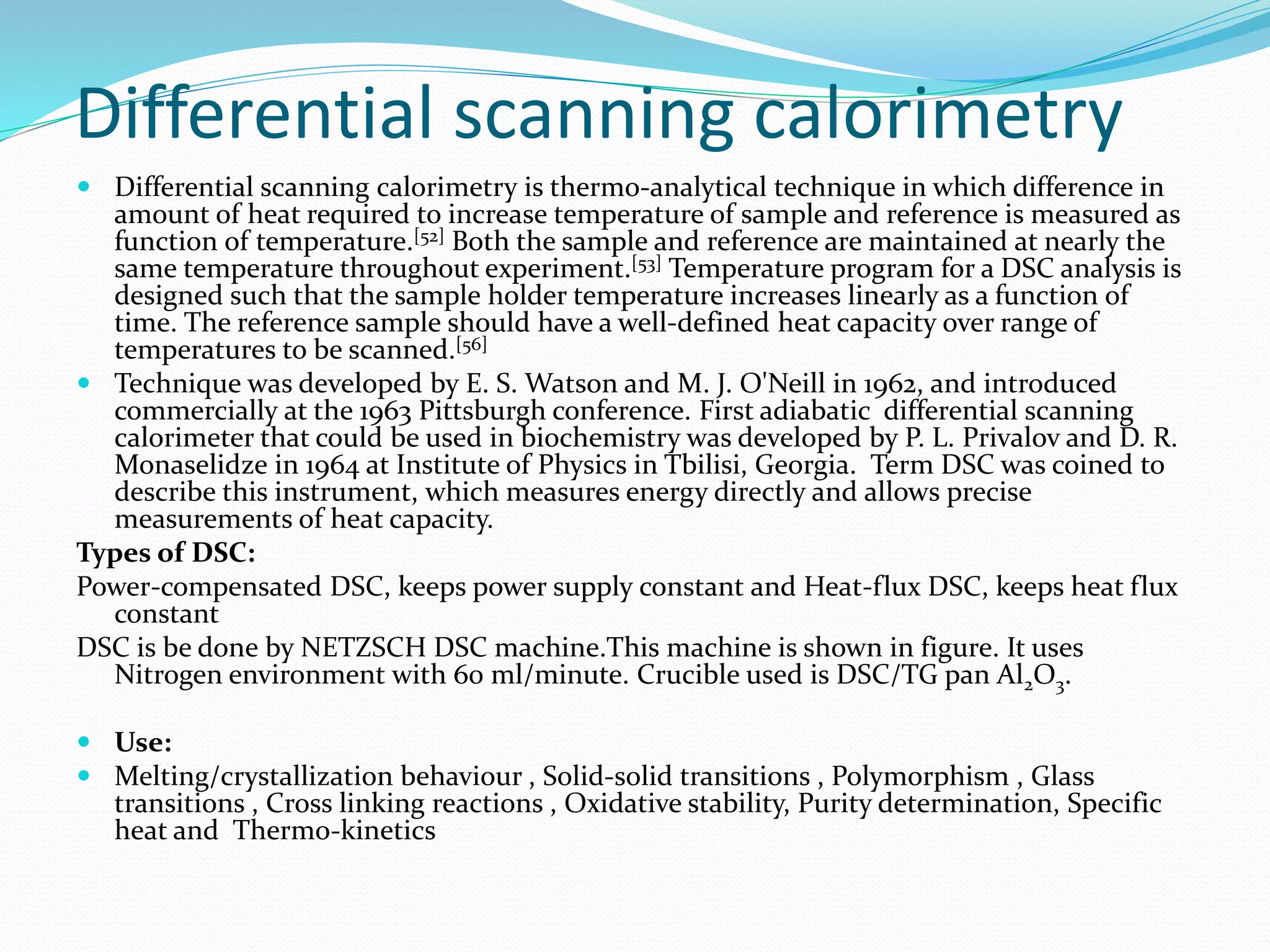 Differential scanning calorimetry
 Differential scanning calorimetry is thermo-analytical technique in which difference in
amount of heat required to increase temperature of sample and reference is measured as
function of temperature.[52] Both the sample and reference are maintained at nearly the
same temperature throughout experiment.[53] Temperature program for a DSC analysis is
designed such that the sample holder temperature increases linearly as a function of
time. The reference sample should have a well-defined heat capacity over range of
temperatures to be scanned.[56]
 Technique was developed by E. S. Watson and M. J. O'Neill in 1962, and introduced
commercially at the 1963 Pittsburgh conference. First adiabatic differential scanning
calorimeter that could be used in biochemistry was developed by P. L. Privalov and D. R.
Monaselidze in 1964 at Institute of Physics in Tbilisi, Georgia. Term DSC was coined to
describe this instrument, which measures energy directly and allows precise
measurements of heat capacity.
Types of DSC:
Power-compensated DSC, keeps power supply constant and Heat-flux DSC, keeps heat flux
constant
DSC is be done by NETZSCH DSC machine.This machine is shown in figure. It uses
Nitrogen environment with 60 ml/minute. Crucible used is DSC/TG pan Al2O3.
 Use:
 Melting/crystallization behaviour , Solid-solid transitions , Polymorphism , Glass
transitions , Cross linking reactions , Oxidative stability, Purity determination, Specific
heat and Thermo-kinetics
 