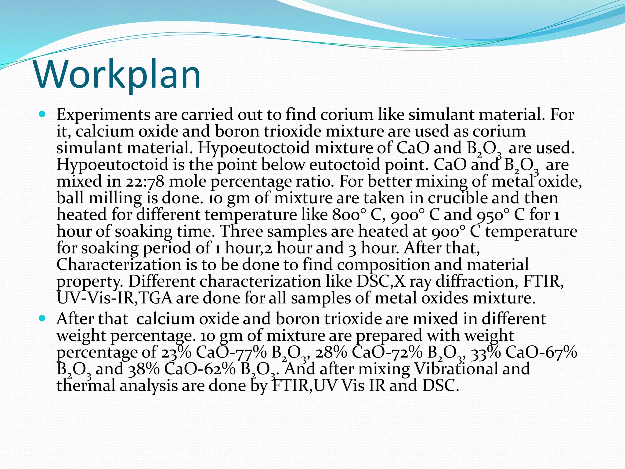 Workplan
 Experiments are carried out to find corium like simulant material. For
it, calcium oxide and boron trioxide mixture are used as corium
simulant material. Hypoeutoctoid mixture of CaO and B2O3 are used.
Hypoeutoctoid is the point below eutoctoid point. CaO and B2O3 are
mixed in 22:78 mole percentage ratio. For better mixing of metal oxide,
ball milling is done. 10 gm of mixture are taken in crucible and then
heated for different temperature like 800° C, 900° C and 950° C for 1
hour of soaking time. Three samples are heated at 900° C temperature
for soaking period of 1 hour,2 hour and 3 hour. After that,
Characterization is to be done to find composition and material
property. Different characterization like DSC,X ray diffraction, FTIR,
UV-Vis-IR,TGA are done for all samples of metal oxides mixture.
 After that calcium oxide and boron trioxide are mixed in different
weight percentage. 10 gm of mixture are prepared with weight
percentage of 23% CaO-77% B2O3, 28% CaO-72% B2O3, 33% CaO-67%
B2O3 and 38% CaO-62% B2O3. And after mixing Vibrational and
thermal analysis are done by FTIR,UV Vis IR and DSC.
 