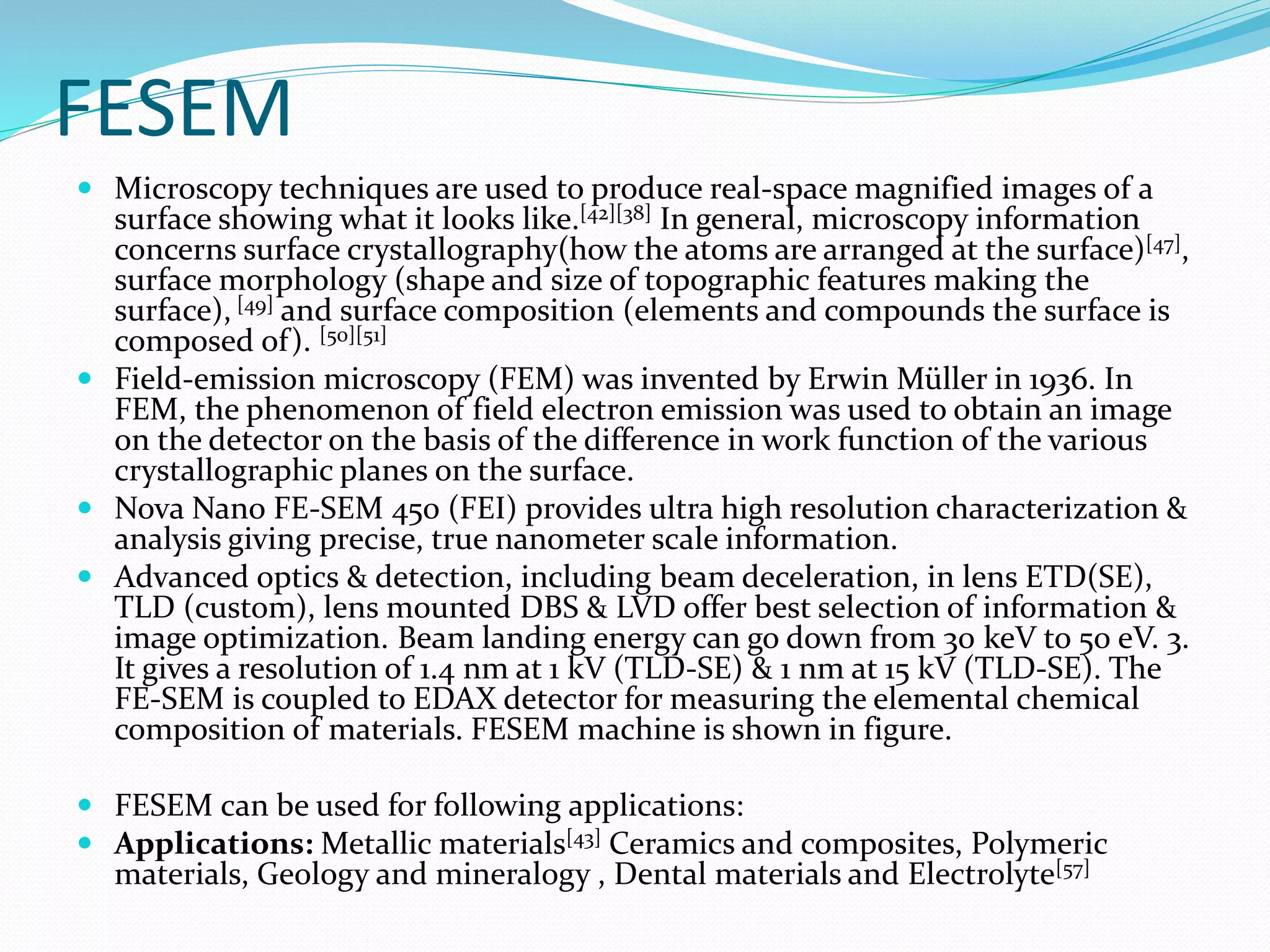 FESEM
 Microscopy techniques are used to produce real-space magnified images of a
surface showing what it looks like.[42][38] In general, microscopy information
concerns surface crystallography(how the atoms are arranged at the surface)[47],
surface morphology (shape and size of topographic features making the
surface), [49] and surface composition (elements and compounds the surface is
composed of). [50][51]
 Field-emission microscopy (FEM) was invented by Erwin Müller in 1936. In
FEM, the phenomenon of field electron emission was used to obtain an image
on the detector on the basis of the difference in work function of the various
crystallographic planes on the surface.
 Nova Nano FE-SEM 450 (FEI) provides ultra high resolution characterization &
analysis giving precise, true nanometer scale information.
 Advanced optics & detection, including beam deceleration, in lens ETD(SE),
TLD (custom), lens mounted DBS & LVD offer best selection of information &
image optimization. Beam landing energy can go down from 30 keV to 50 eV. 3.
It gives a resolution of 1.4 nm at 1 kV (TLD-SE) & 1 nm at 15 kV (TLD-SE). The
FE-SEM is coupled to EDAX detector for measuring the elemental chemical
composition of materials. FESEM machine is shown in figure.
 FESEM can be used for following applications:
 Applications: Metallic materials[43] Ceramics and composites, Polymeric
materials, Geology and mineralogy , Dental materials and Electrolyte[57]
 