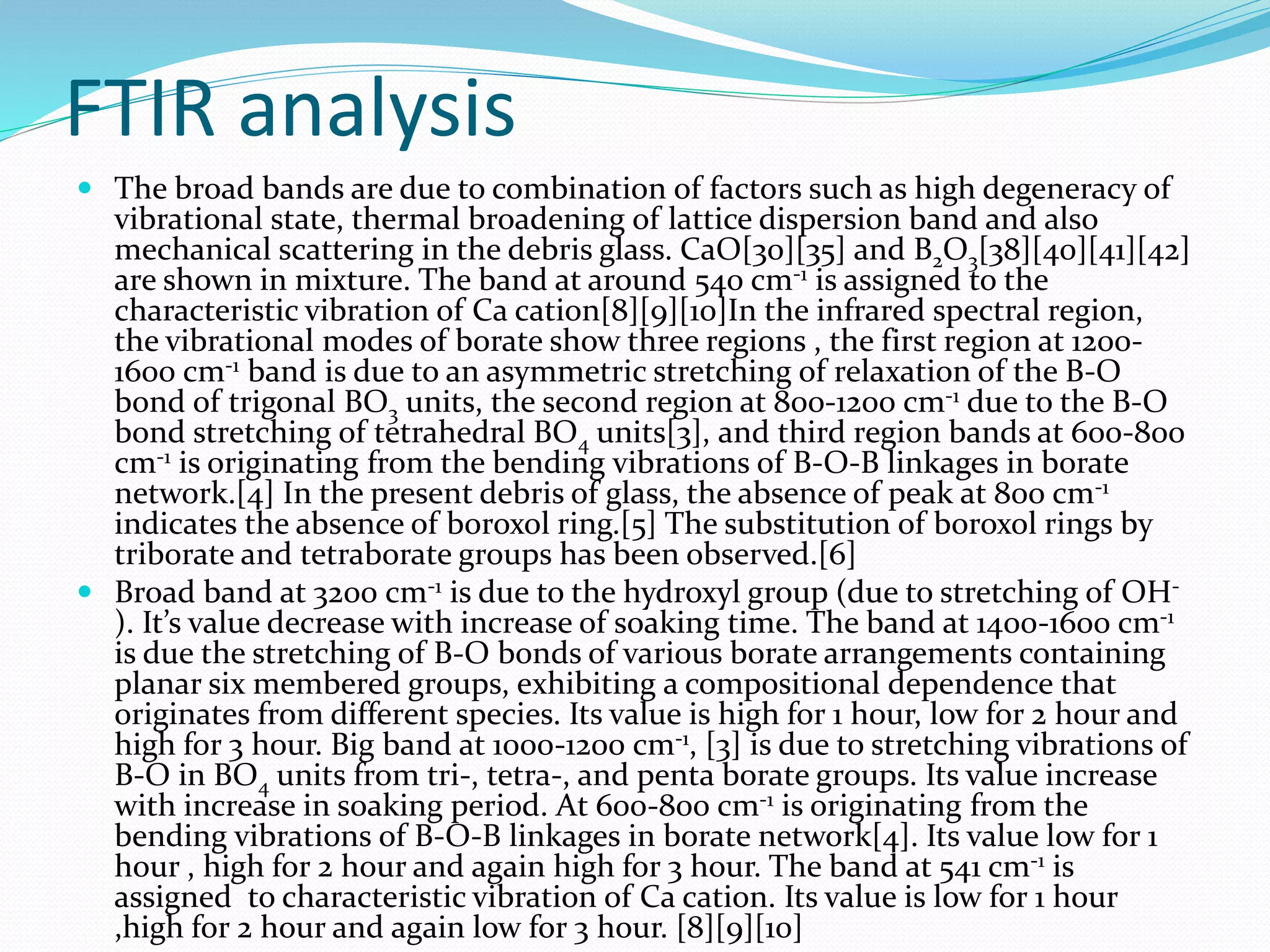 FTIR analysis
 The broad bands are due to combination of factors such as high degeneracy of
vibrational state, thermal broadening of lattice dispersion band and also
mechanical scattering in the debris glass. CaO[30][35] and B2O3[38][40][41][42]
are shown in mixture. The band at around 540 cm-1 is assigned to the
characteristic vibration of Ca cation[8][9][10]In the infrared spectral region,
the vibrational modes of borate show three regions , the first region at 1200-
1600 cm-1 band is due to an asymmetric stretching of relaxation of the B-O
bond of trigonal BO3 units, the second region at 800-1200 cm-1 due to the B-O
bond stretching of tetrahedral BO4 units[3], and third region bands at 600-800
cm-1 is originating from the bending vibrations of B-O-B linkages in borate
network.[4] In the present debris of glass, the absence of peak at 800 cm-1
indicates the absence of boroxol ring.[5] The substitution of boroxol rings by
triborate and tetraborate groups has been observed.[6]
 Broad band at 3200 cm-1 is due to the hydroxyl group (due to stretching of OH-
). It’s value decrease with increase of soaking time. The band at 1400-1600 cm-1
is due the stretching of B-O bonds of various borate arrangements containing
planar six membered groups, exhibiting a compositional dependence that
originates from different species. Its value is high for 1 hour, low for 2 hour and
high for 3 hour. Big band at 1000-1200 cm-1, [3] is due to stretching vibrations of
B-O in BO4 units from tri-, tetra-, and penta borate groups. Its value increase
with increase in soaking period. At 600-800 cm-1 is originating from the
bending vibrations of B-O-B linkages in borate network[4]. Its value low for 1
hour , high for 2 hour and again high for 3 hour. The band at 541 cm-1 is
assigned to characteristic vibration of Ca cation. Its value is low for 1 hour
,high for 2 hour and again low for 3 hour. [8][9][10]
 