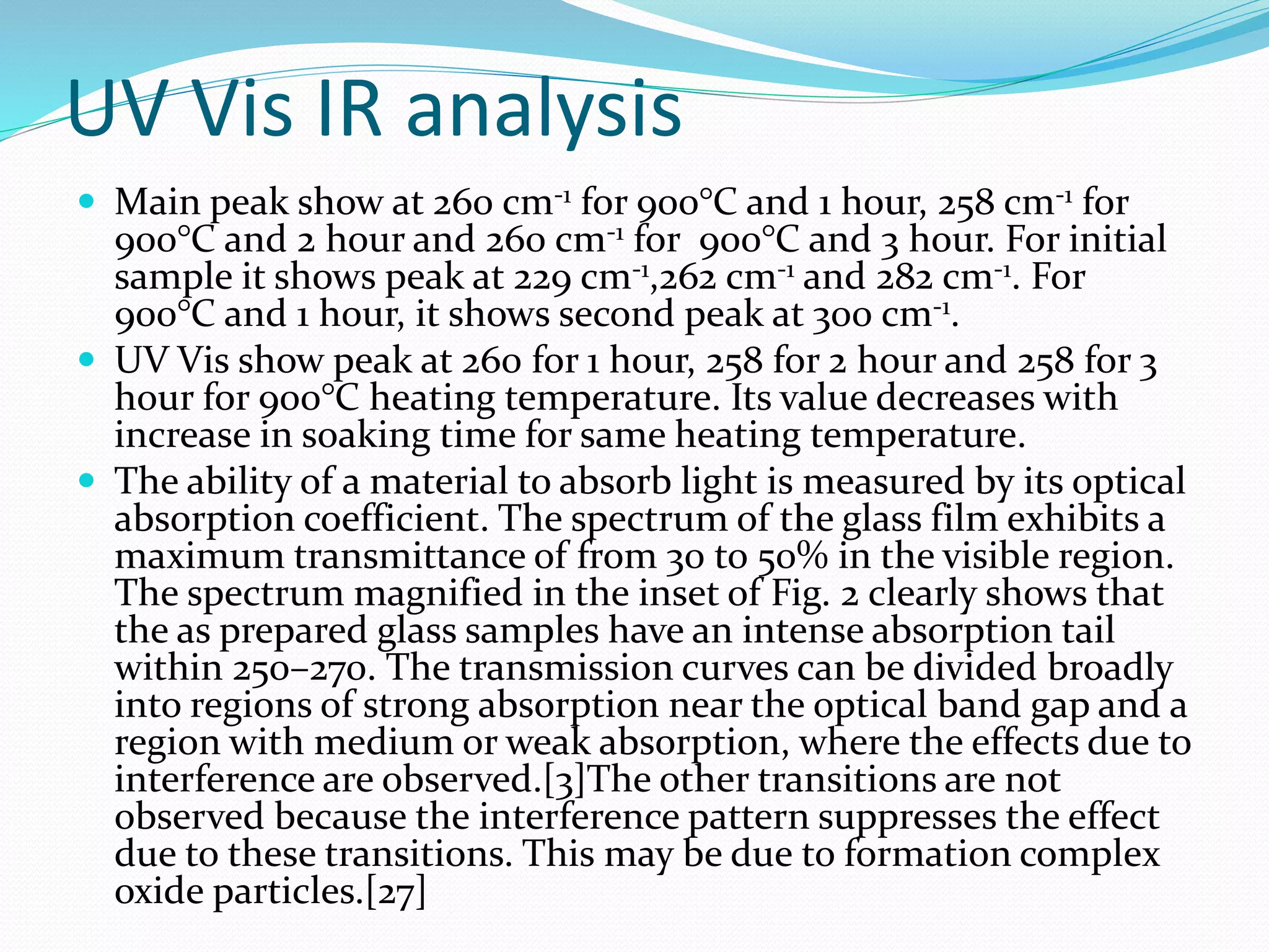 UV Vis IR analysis
 Main peak show at 260 cm-1 for 900°C and 1 hour, 258 cm-1 for
900°C and 2 hour and 260 cm-1 for 900°C and 3 hour. For initial
sample it shows peak at 229 cm-1,262 cm-1 and 282 cm-1. For
900°C and 1 hour, it shows second peak at 300 cm-1.
 UV Vis show peak at 260 for 1 hour, 258 for 2 hour and 258 for 3
hour for 900°C heating temperature. Its value decreases with
increase in soaking time for same heating temperature.
 The ability of a material to absorb light is measured by its optical
absorption coefficient. The spectrum of the glass film exhibits a
maximum transmittance of from 30 to 50% in the visible region.
The spectrum magnified in the inset of Fig. 2 clearly shows that
the as prepared glass samples have an intense absorption tail
within 250–270. The transmission curves can be divided broadly
into regions of strong absorption near the optical band gap and a
region with medium or weak absorption, where the effects due to
interference are observed.[3]The other transitions are not
observed because the interference pattern suppresses the effect
due to these transitions. This may be due to formation complex
oxide particles.[27]
 