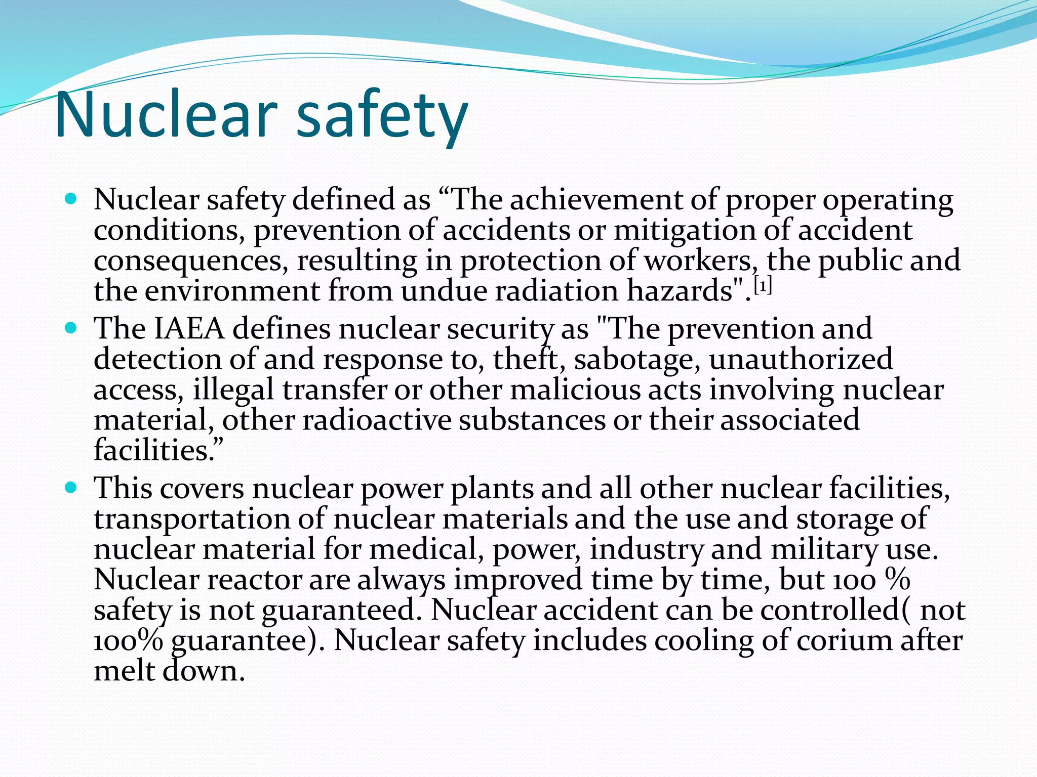 Nuclear safety
 Nuclear safety defined as “The achievement of proper operating
conditions, prevention of accidents or mitigation of accident
consequences, resulting in protection of workers, the public and
the environment from undue radiation hazards".[1]
 The IAEA defines nuclear security as "The prevention and
detection of and response to, theft, sabotage, unauthorized
access, illegal transfer or other malicious acts involving nuclear
material, other radioactive substances or their associated
facilities.”
 This covers nuclear power plants and all other nuclear facilities,
transportation of nuclear materials and the use and storage of
nuclear material for medical, power, industry and military use.
Nuclear reactor are always improved time by time, but 100 %
safety is not guaranteed. Nuclear accident can be controlled( not
100% guarantee). Nuclear safety includes cooling of corium after
melt down.
 