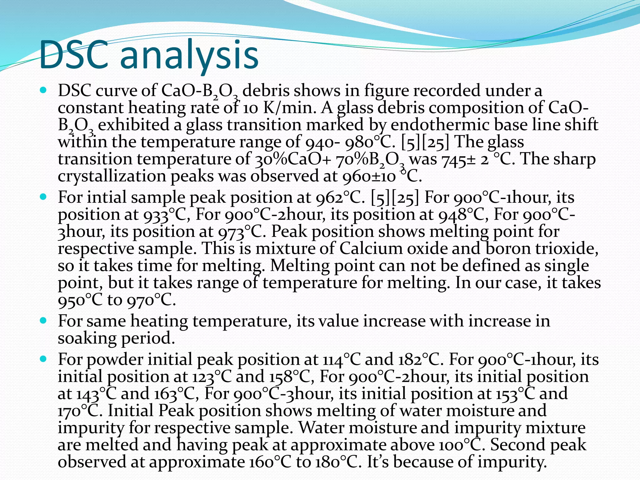 DSC analysis
 DSC curve of CaO-B2O3 debris shows in figure recorded under a
constant heating rate of 10 K/min. A glass debris composition of CaO-
B2O3 exhibited a glass transition marked by endothermic base line shift
within the temperature range of 940- 980°C. [5][25] The glass
transition temperature of 30%CaO+ 70%B2O3 was 745± 2 °C. The sharp
crystallization peaks was observed at 960±10 °C.
 For intial sample peak position at 962°C. [5][25] For 900°C-1hour, its
position at 933°C, For 900°C-2hour, its position at 948°C, For 900°C-
3hour, its position at 973°C. Peak position shows melting point for
respective sample. This is mixture of Calcium oxide and boron trioxide,
so it takes time for melting. Melting point can not be defined as single
point, but it takes range of temperature for melting. In our case, it takes
950°C to 970°C.
 For same heating temperature, its value increase with increase in
soaking period.
 For powder initial peak position at 114°C and 182°C. For 900°C-1hour, its
initial position at 123°C and 158°C, For 900°C-2hour, its initial position
at 143°C and 163°C, For 900°C-3hour, its initial position at 153°C and
170°C. Initial Peak position shows melting of water moisture and
impurity for respective sample. Water moisture and impurity mixture
are melted and having peak at approximate above 100°C. Second peak
observed at approximate 160°C to 180°C. It’s because of impurity.
 