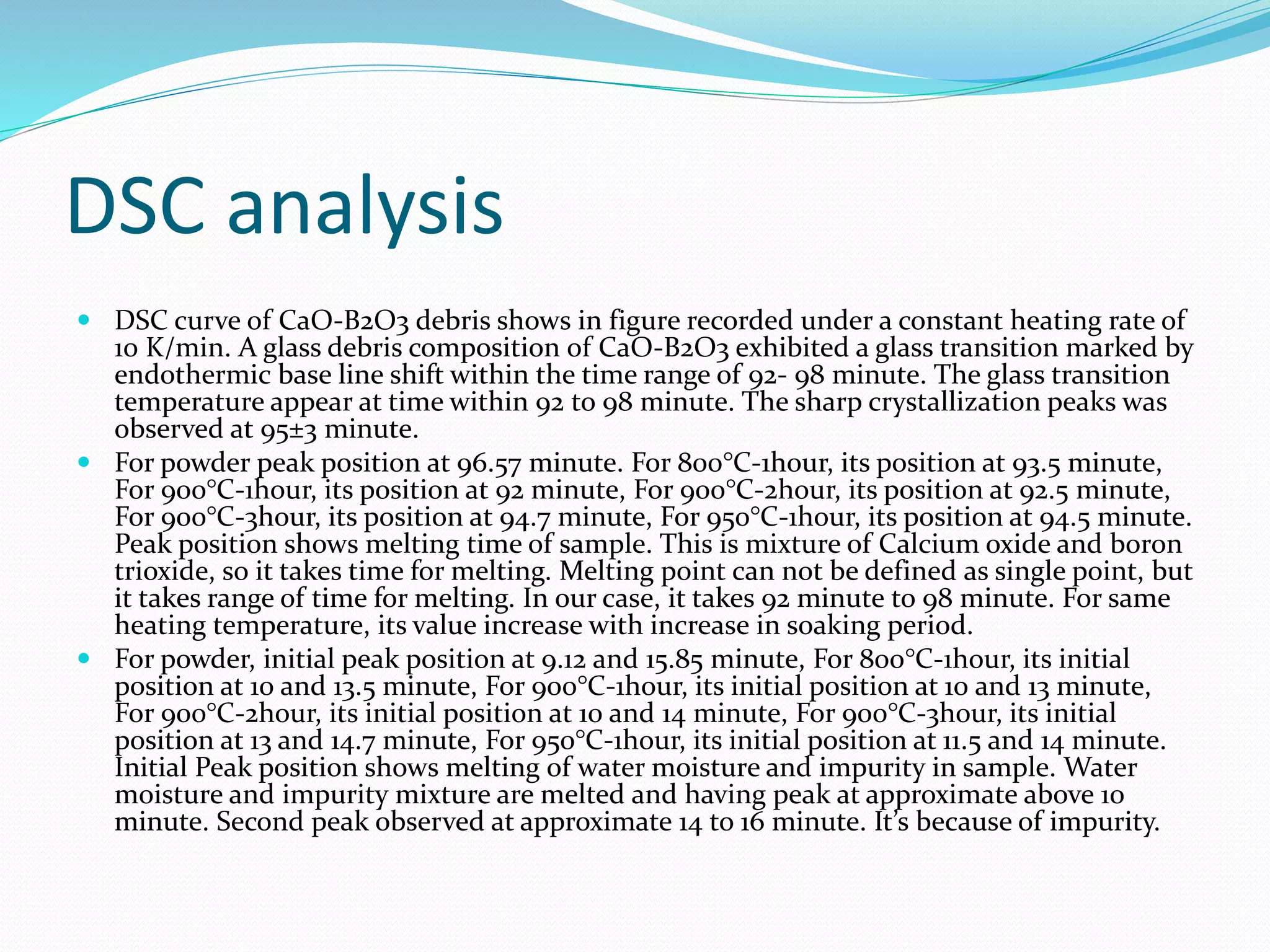 DSC analysis
 DSC curve of CaO-B2O3 debris shows in figure recorded under a constant heating rate of
10 K/min. A glass debris composition of CaO-B2O3 exhibited a glass transition marked by
endothermic base line shift within the time range of 92- 98 minute. The glass transition
temperature appear at time within 92 to 98 minute. The sharp crystallization peaks was
observed at 95±3 minute.
 For powder peak position at 96.57 minute. For 800°C-1hour, its position at 93.5 minute,
For 900°C-1hour, its position at 92 minute, For 900°C-2hour, its position at 92.5 minute,
For 900°C-3hour, its position at 94.7 minute, For 950°C-1hour, its position at 94.5 minute.
Peak position shows melting time of sample. This is mixture of Calcium oxide and boron
trioxide, so it takes time for melting. Melting point can not be defined as single point, but
it takes range of time for melting. In our case, it takes 92 minute to 98 minute. For same
heating temperature, its value increase with increase in soaking period.
 For powder, initial peak position at 9.12 and 15.85 minute, For 800°C-1hour, its initial
position at 10 and 13.5 minute, For 900°C-1hour, its initial position at 10 and 13 minute,
For 900°C-2hour, its initial position at 10 and 14 minute, For 900°C-3hour, its initial
position at 13 and 14.7 minute, For 950°C-1hour, its initial position at 11.5 and 14 minute.
Initial Peak position shows melting of water moisture and impurity in sample. Water
moisture and impurity mixture are melted and having peak at approximate above 10
minute. Second peak observed at approximate 14 to 16 minute. It’s because of impurity.
 