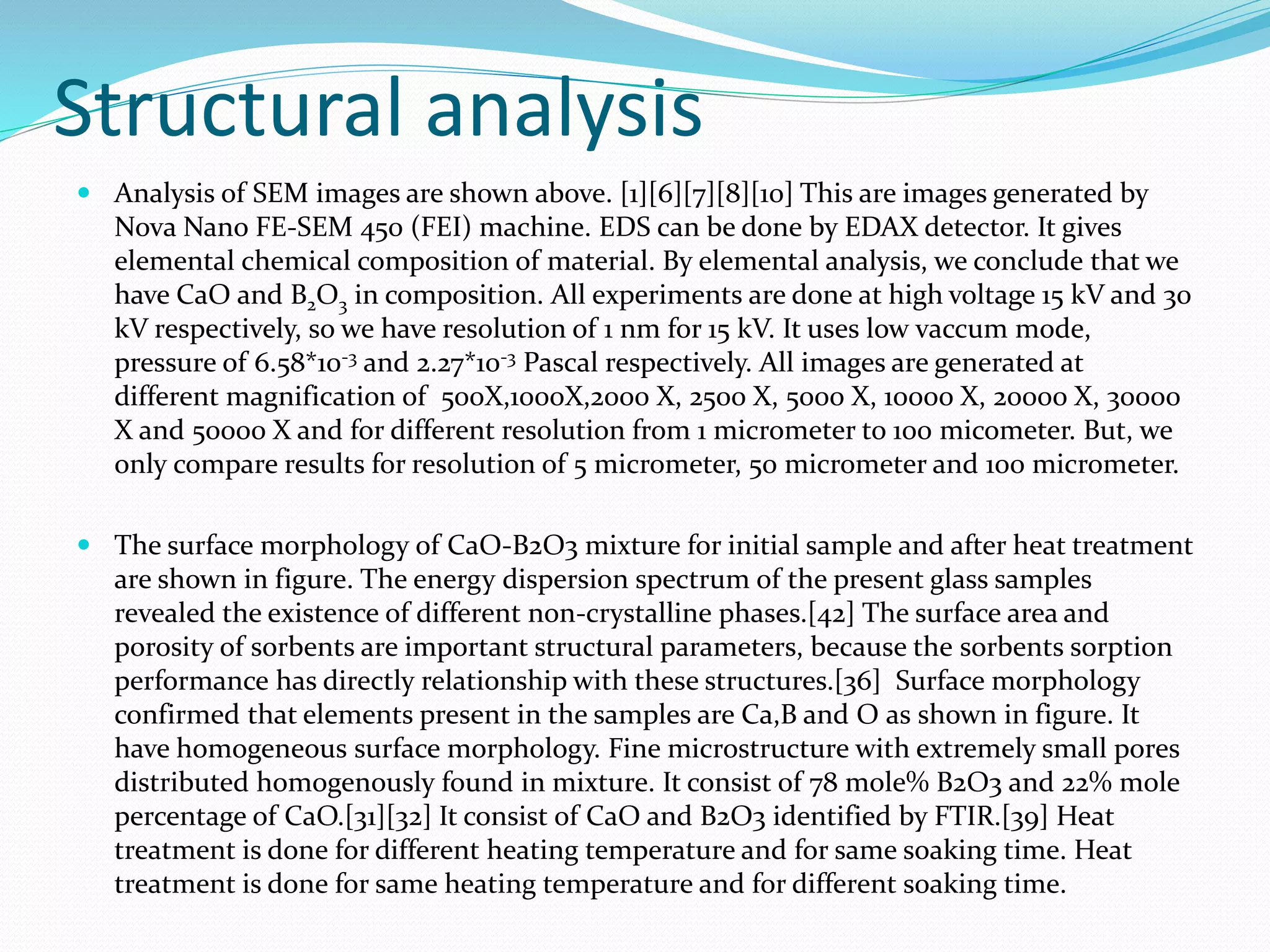 Structural analysis
 Analysis of SEM images are shown above. [1][6][7][8][10] This are images generated by
Nova Nano FE-SEM 450 (FEI) machine. EDS can be done by EDAX detector. It gives
elemental chemical composition of material. By elemental analysis, we conclude that we
have CaO and B2O3 in composition. All experiments are done at high voltage 15 kV and 30
kV respectively, so we have resolution of 1 nm for 15 kV. It uses low vaccum mode,
pressure of 6.58*10-3 and 2.27*10-3 Pascal respectively. All images are generated at
different magnification of 500X,1000X,2000 X, 2500 X, 5000 X, 10000 X, 20000 X, 30000
X and 50000 X and for different resolution from 1 micrometer to 100 micometer. But, we
only compare results for resolution of 5 micrometer, 50 micrometer and 100 micrometer.
 The surface morphology of CaO-B2O3 mixture for initial sample and after heat treatment
are shown in figure. The energy dispersion spectrum of the present glass samples
revealed the existence of different non-crystalline phases.[42] The surface area and
porosity of sorbents are important structural parameters, because the sorbents sorption
performance has directly relationship with these structures.[36] Surface morphology
confirmed that elements present in the samples are Ca,B and O as shown in figure. It
have homogeneous surface morphology. Fine microstructure with extremely small pores
distributed homogenously found in mixture. It consist of 78 mole% B2O3 and 22% mole
percentage of CaO.[31][32] It consist of CaO and B2O3 identified by FTIR.[39] Heat
treatment is done for different heating temperature and for same soaking time. Heat
treatment is done for same heating temperature and for different soaking time.
 