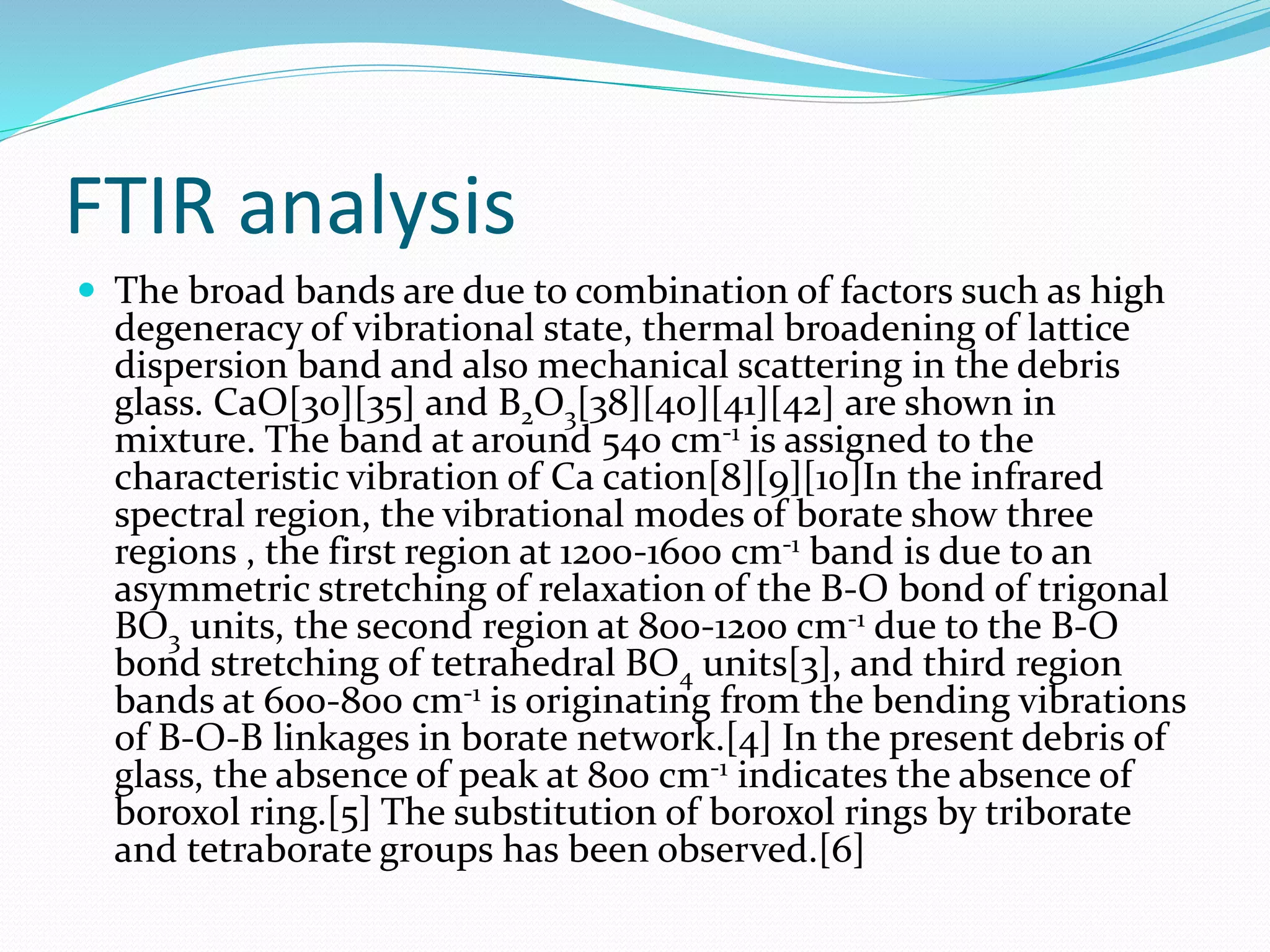 FTIR analysis
 The broad bands are due to combination of factors such as high
degeneracy of vibrational state, thermal broadening of lattice
dispersion band and also mechanical scattering in the debris
glass. CaO[30][35] and B2O3[38][40][41][42] are shown in
mixture. The band at around 540 cm-1 is assigned to the
characteristic vibration of Ca cation[8][9][10]In the infrared
spectral region, the vibrational modes of borate show three
regions , the first region at 1200-1600 cm-1 band is due to an
asymmetric stretching of relaxation of the B-O bond of trigonal
BO3 units, the second region at 800-1200 cm-1 due to the B-O
bond stretching of tetrahedral BO4 units[3], and third region
bands at 600-800 cm-1 is originating from the bending vibrations
of B-O-B linkages in borate network.[4] In the present debris of
glass, the absence of peak at 800 cm-1 indicates the absence of
boroxol ring.[5] The substitution of boroxol rings by triborate
and tetraborate groups has been observed.[6]
 