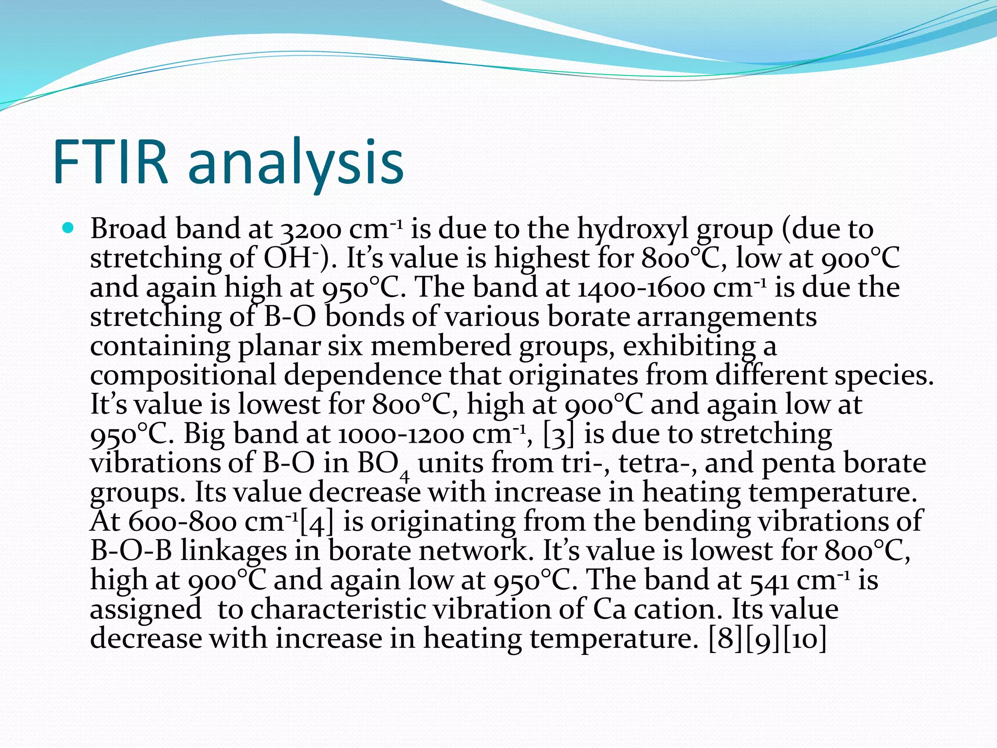 FTIR analysis
 Broad band at 3200 cm-1 is due to the hydroxyl group (due to
stretching of OH-). It’s value is highest for 800°C, low at 900°C
and again high at 950°C. The band at 1400-1600 cm-1 is due the
stretching of B-O bonds of various borate arrangements
containing planar six membered groups, exhibiting a
compositional dependence that originates from different species.
It’s value is lowest for 800°C, high at 900°C and again low at
950°C. Big band at 1000-1200 cm-1, [3] is due to stretching
vibrations of B-O in BO4 units from tri-, tetra-, and penta borate
groups. Its value decrease with increase in heating temperature.
At 600-800 cm-1[4] is originating from the bending vibrations of
B-O-B linkages in borate network. It’s value is lowest for 800°C,
high at 900°C and again low at 950°C. The band at 541 cm-1 is
assigned to characteristic vibration of Ca cation. Its value
decrease with increase in heating temperature. [8][9][10]
 