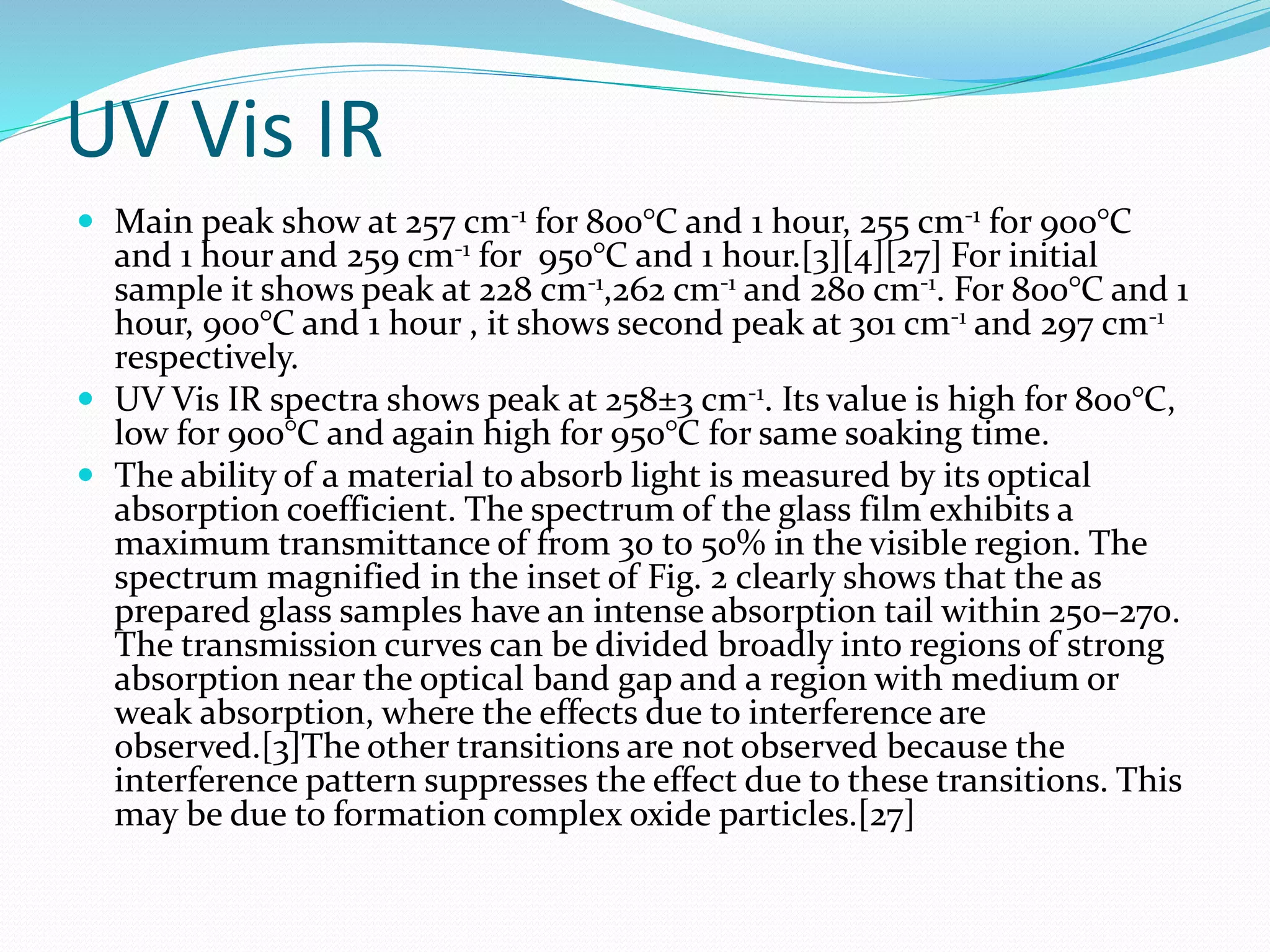 UV Vis IR
 Main peak show at 257 cm-1 for 800°C and 1 hour, 255 cm-1 for 900°C
and 1 hour and 259 cm-1 for 950°C and 1 hour.[3][4][27] For initial
sample it shows peak at 228 cm-1,262 cm-1 and 280 cm-1. For 800°C and 1
hour, 900°C and 1 hour , it shows second peak at 301 cm-1 and 297 cm-1
respectively.
 UV Vis IR spectra shows peak at 258±3 cm-1. Its value is high for 800°C,
low for 900°C and again high for 950°C for same soaking time.
 The ability of a material to absorb light is measured by its optical
absorption coefficient. The spectrum of the glass film exhibits a
maximum transmittance of from 30 to 50% in the visible region. The
spectrum magnified in the inset of Fig. 2 clearly shows that the as
prepared glass samples have an intense absorption tail within 250–270.
The transmission curves can be divided broadly into regions of strong
absorption near the optical band gap and a region with medium or
weak absorption, where the effects due to interference are
observed.[3]The other transitions are not observed because the
interference pattern suppresses the effect due to these transitions. This
may be due to formation complex oxide particles.[27]
 