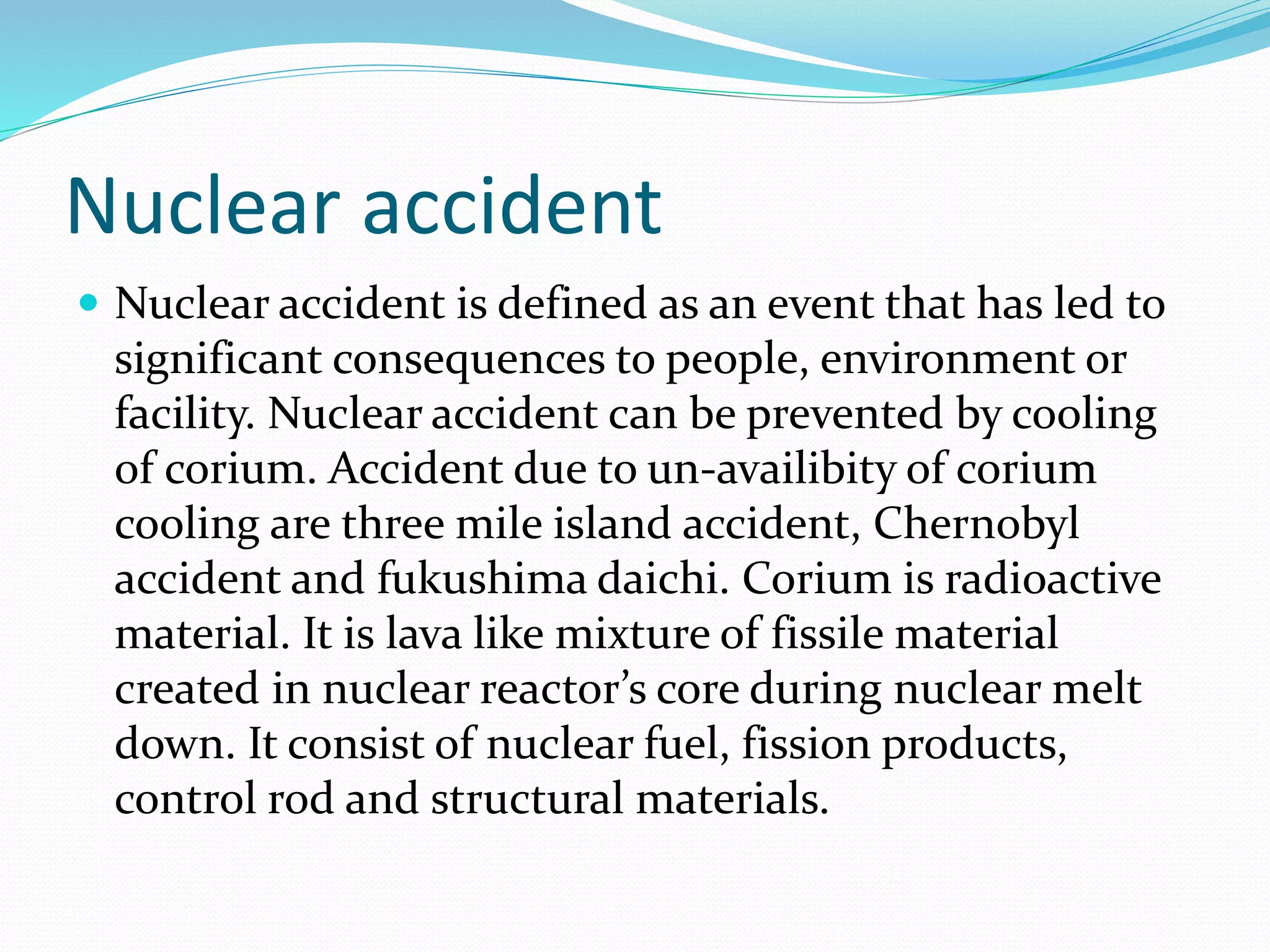 Nuclear accident
 Nuclear accident is defined as an event that has led to
significant consequences to people, environment or
facility. Nuclear accident can be prevented by cooling
of corium. Accident due to un-availibity of corium
cooling are three mile island accident, Chernobyl
accident and fukushima daichi. Corium is radioactive
material. It is lava like mixture of fissile material
created in nuclear reactor’s core during nuclear melt
down. It consist of nuclear fuel, fission products,
control rod and structural materials.
 