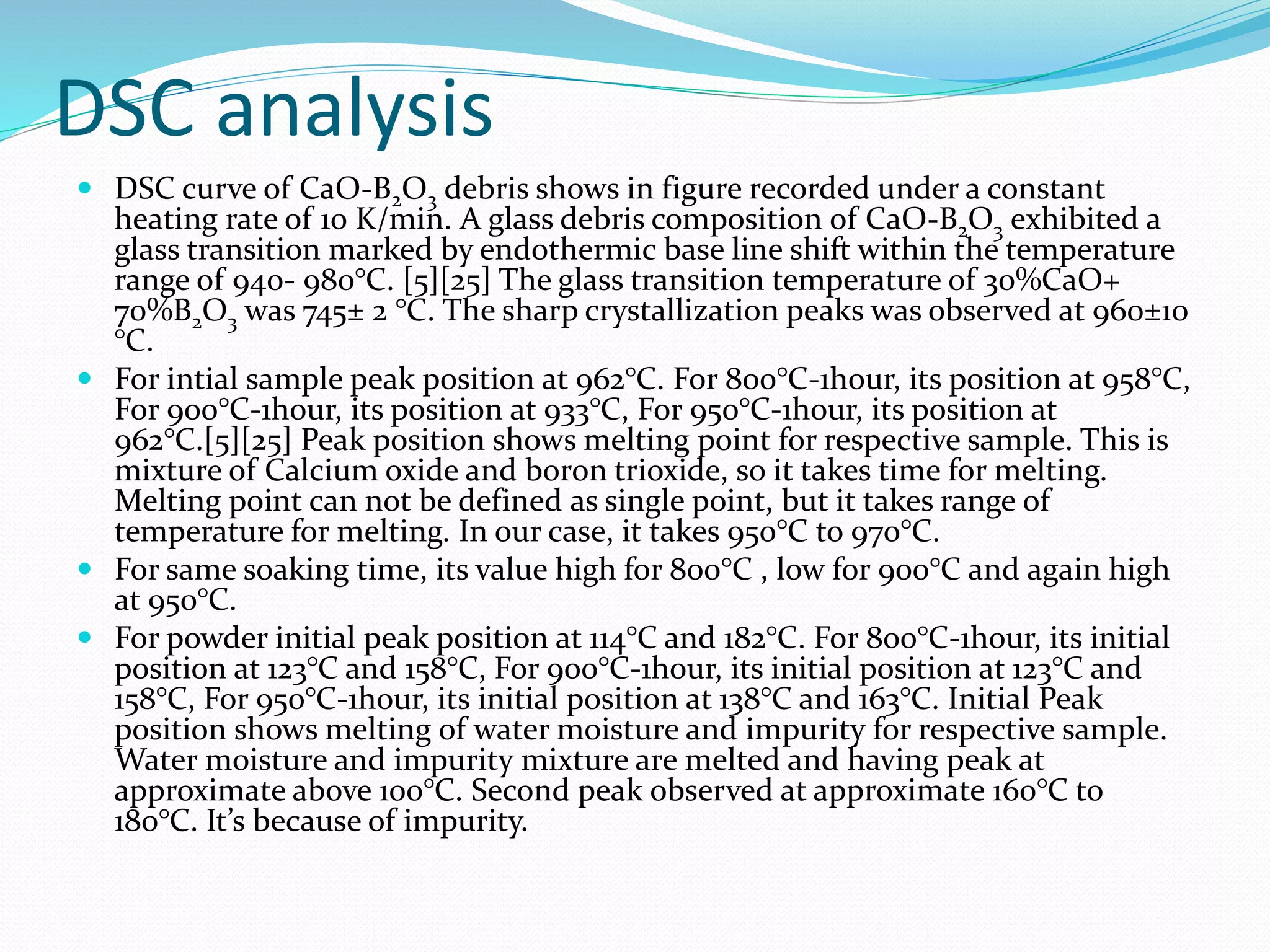 DSC analysis
 DSC curve of CaO-B2O3 debris shows in figure recorded under a constant
heating rate of 10 K/min. A glass debris composition of CaO-B2O3 exhibited a
glass transition marked by endothermic base line shift within the temperature
range of 940- 980°C. [5][25] The glass transition temperature of 30%CaO+
70%B2O3 was 745± 2 °C. The sharp crystallization peaks was observed at 960±10
°C.
 For intial sample peak position at 962°C. For 800°C-1hour, its position at 958°C,
For 900°C-1hour, its position at 933°C, For 950°C-1hour, its position at
962°C.[5][25] Peak position shows melting point for respective sample. This is
mixture of Calcium oxide and boron trioxide, so it takes time for melting.
Melting point can not be defined as single point, but it takes range of
temperature for melting. In our case, it takes 950°C to 970°C.
 For same soaking time, its value high for 800°C , low for 900°C and again high
at 950°C.
 For powder initial peak position at 114°C and 182°C. For 800°C-1hour, its initial
position at 123°C and 158°C, For 900°C-1hour, its initial position at 123°C and
158°C, For 950°C-1hour, its initial position at 138°C and 163°C. Initial Peak
position shows melting of water moisture and impurity for respective sample.
Water moisture and impurity mixture are melted and having peak at
approximate above 100°C. Second peak observed at approximate 160°C to
180°C. It’s because of impurity.
 