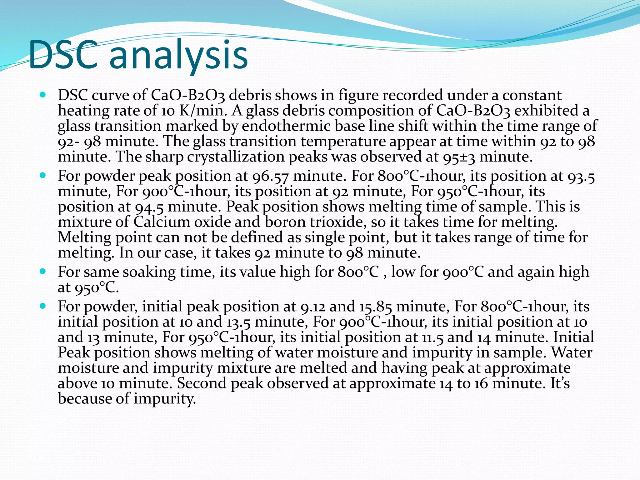 DSC analysis
 DSC curve of CaO-B2O3 debris shows in figure recorded under a constant
heating rate of 10 K/min. A glass debris composition of CaO-B2O3 exhibited a
glass transition marked by endothermic base line shift within the time range of
92- 98 minute. The glass transition temperature appear at time within 92 to 98
minute. The sharp crystallization peaks was observed at 95±3 minute.
 For powder peak position at 96.57 minute. For 800°C-1hour, its position at 93.5
minute, For 900°C-1hour, its position at 92 minute, For 950°C-1hour, its
position at 94.5 minute. Peak position shows melting time of sample. This is
mixture of Calcium oxide and boron trioxide, so it takes time for melting.
Melting point can not be defined as single point, but it takes range of time for
melting. In our case, it takes 92 minute to 98 minute.
 For same soaking time, its value high for 800°C , low for 900°C and again high
at 950°C.
 For powder, initial peak position at 9.12 and 15.85 minute, For 800°C-1hour, its
initial position at 10 and 13.5 minute, For 900°C-1hour, its initial position at 10
and 13 minute, For 950°C-1hour, its initial position at 11.5 and 14 minute. Initial
Peak position shows melting of water moisture and impurity in sample. Water
moisture and impurity mixture are melted and having peak at approximate
above 10 minute. Second peak observed at approximate 14 to 16 minute. It’s
because of impurity.
 
