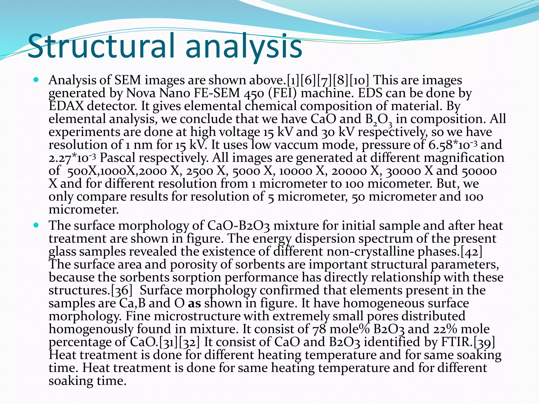 Structural analysis
 Analysis of SEM images are shown above.[1][6][7][8][10] This are images
generated by Nova Nano FE-SEM 450 (FEI) machine. EDS can be done by
EDAX detector. It gives elemental chemical composition of material. By
elemental analysis, we conclude that we have CaO and B2O3 in composition. All
experiments are done at high voltage 15 kV and 30 kV respectively, so we have
resolution of 1 nm for 15 kV. It uses low vaccum mode, pressure of 6.58*10-3 and
2.27*10-3 Pascal respectively. All images are generated at different magnification
of 500X,1000X,2000 X, 2500 X, 5000 X, 10000 X, 20000 X, 30000 X and 50000
X and for different resolution from 1 micrometer to 100 micometer. But, we
only compare results for resolution of 5 micrometer, 50 micrometer and 100
micrometer.
 The surface morphology of CaO-B2O3 mixture for initial sample and after heat
treatment are shown in figure. The energy dispersion spectrum of the present
glass samples revealed the existence of different non-crystalline phases.[42]
The surface area and porosity of sorbents are important structural parameters,
because the sorbents sorption performance has directly relationship with these
structures.[36] Surface morphology confirmed that elements present in the
samples are Ca,B and O as shown in figure. It have homogeneous surface
morphology. Fine microstructure with extremely small pores distributed
homogenously found in mixture. It consist of 78 mole% B2O3 and 22% mole
percentage of CaO.[31][32] It consist of CaO and B2O3 identified by FTIR.[39]
Heat treatment is done for different heating temperature and for same soaking
time. Heat treatment is done for same heating temperature and for different
soaking time.
 