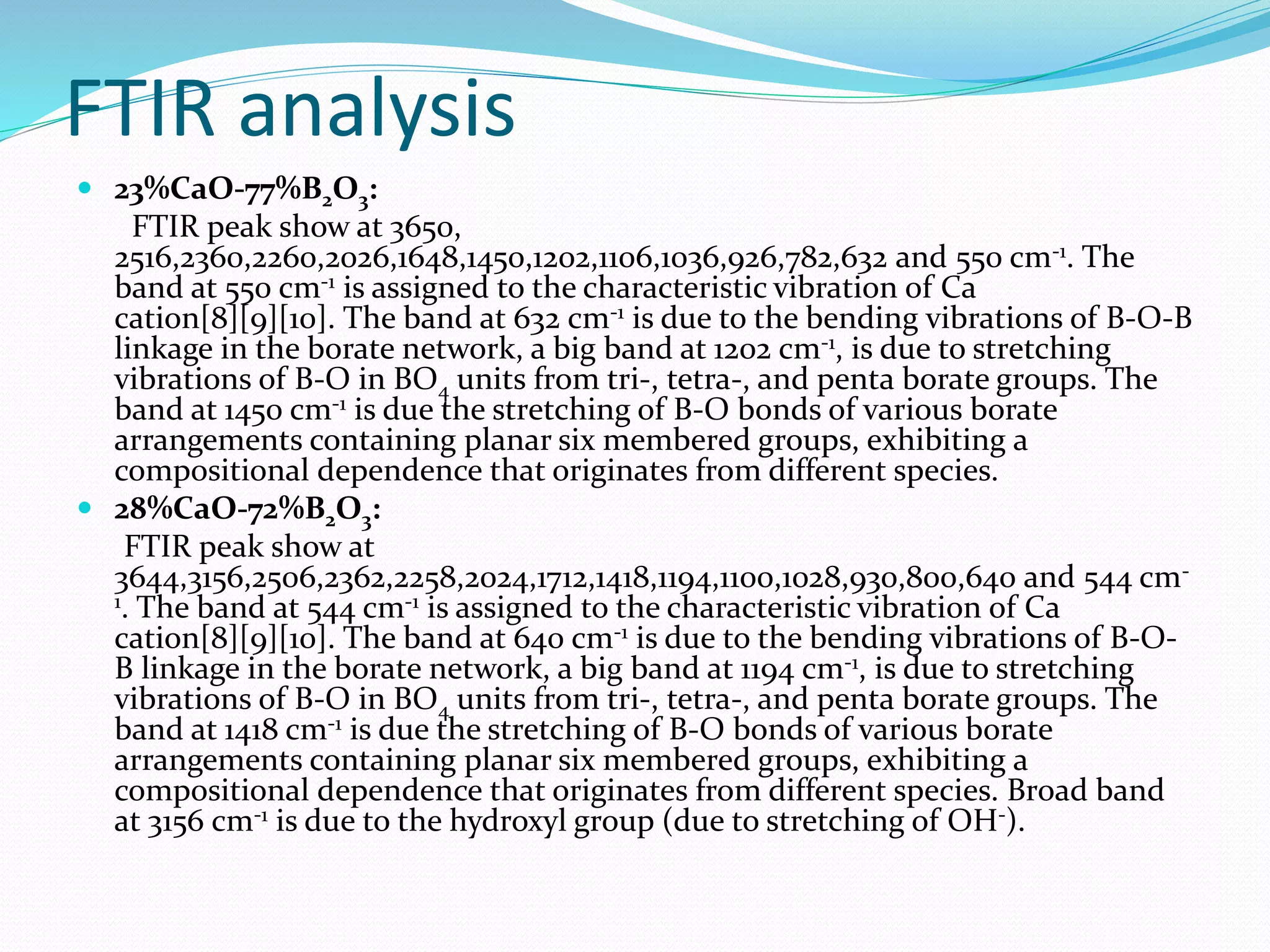 FTIR analysis
 23%CaO-77%B2O3:
FTIR peak show at 3650,
2516,2360,2260,2026,1648,1450,1202,1106,1036,926,782,632 and 550 cm-1. The
band at 550 cm-1 is assigned to the characteristic vibration of Ca
cation[8][9][10]. The band at 632 cm-1 is due to the bending vibrations of B-O-B
linkage in the borate network, a big band at 1202 cm-1, is due to stretching
vibrations of B-O in BO4 units from tri-, tetra-, and penta borate groups. The
band at 1450 cm-1 is due the stretching of B-O bonds of various borate
arrangements containing planar six membered groups, exhibiting a
compositional dependence that originates from different species.
 28%CaO-72%B2O3:
FTIR peak show at
3644,3156,2506,2362,2258,2024,1712,1418,1194,1100,1028,930,800,640 and 544 cm-
1. The band at 544 cm-1 is assigned to the characteristic vibration of Ca
cation[8][9][10]. The band at 640 cm-1 is due to the bending vibrations of B-O-
B linkage in the borate network, a big band at 1194 cm-1, is due to stretching
vibrations of B-O in BO4 units from tri-, tetra-, and penta borate groups. The
band at 1418 cm-1 is due the stretching of B-O bonds of various borate
arrangements containing planar six membered groups, exhibiting a
compositional dependence that originates from different species. Broad band
at 3156 cm-1 is due to the hydroxyl group (due to stretching of OH-).
 