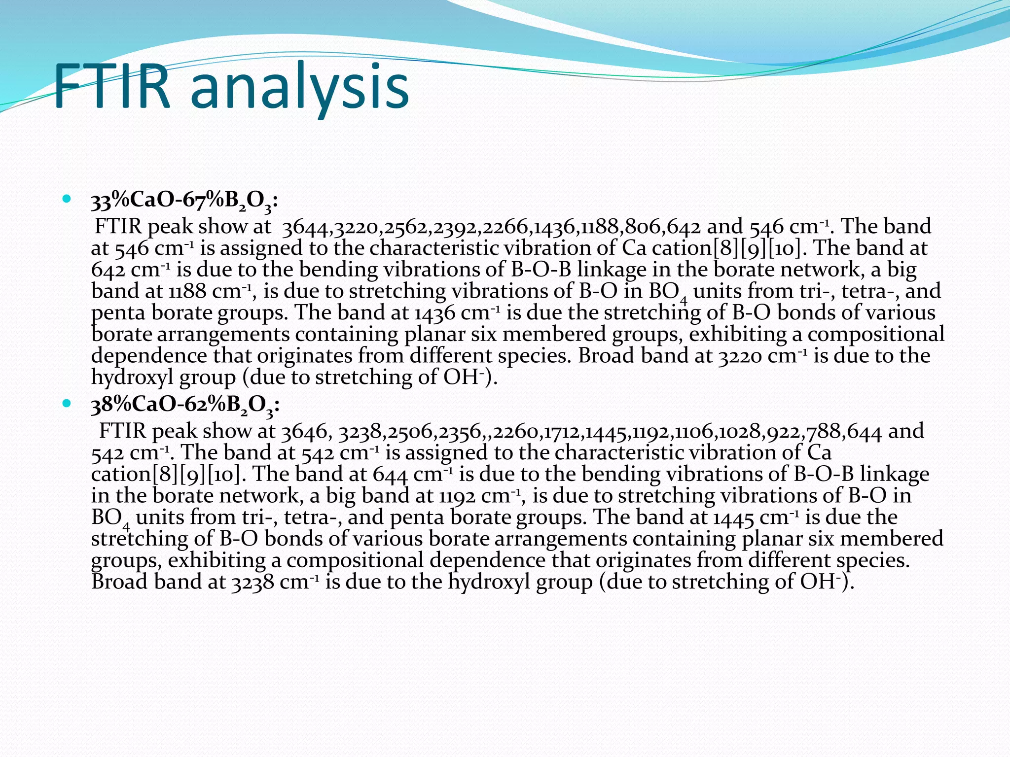 FTIR analysis
 33%CaO-67%B2O3:
FTIR peak show at 3644,3220,2562,2392,2266,1436,1188,806,642 and 546 cm-1. The band
at 546 cm-1 is assigned to the characteristic vibration of Ca cation[8][9][10]. The band at
642 cm-1 is due to the bending vibrations of B-O-B linkage in the borate network, a big
band at 1188 cm-1, is due to stretching vibrations of B-O in BO4 units from tri-, tetra-, and
penta borate groups. The band at 1436 cm-1 is due the stretching of B-O bonds of various
borate arrangements containing planar six membered groups, exhibiting a compositional
dependence that originates from different species. Broad band at 3220 cm-1 is due to the
hydroxyl group (due to stretching of OH-).
 38%CaO-62%B2O3:
FTIR peak show at 3646, 3238,2506,2356,,2260,1712,1445,1192,1106,1028,922,788,644 and
542 cm-1. The band at 542 cm-1 is assigned to the characteristic vibration of Ca
cation[8][9][10]. The band at 644 cm-1 is due to the bending vibrations of B-O-B linkage
in the borate network, a big band at 1192 cm-1, is due to stretching vibrations of B-O in
BO4 units from tri-, tetra-, and penta borate groups. The band at 1445 cm-1 is due the
stretching of B-O bonds of various borate arrangements containing planar six membered
groups, exhibiting a compositional dependence that originates from different species.
Broad band at 3238 cm-1 is due to the hydroxyl group (due to stretching of OH-).
 
