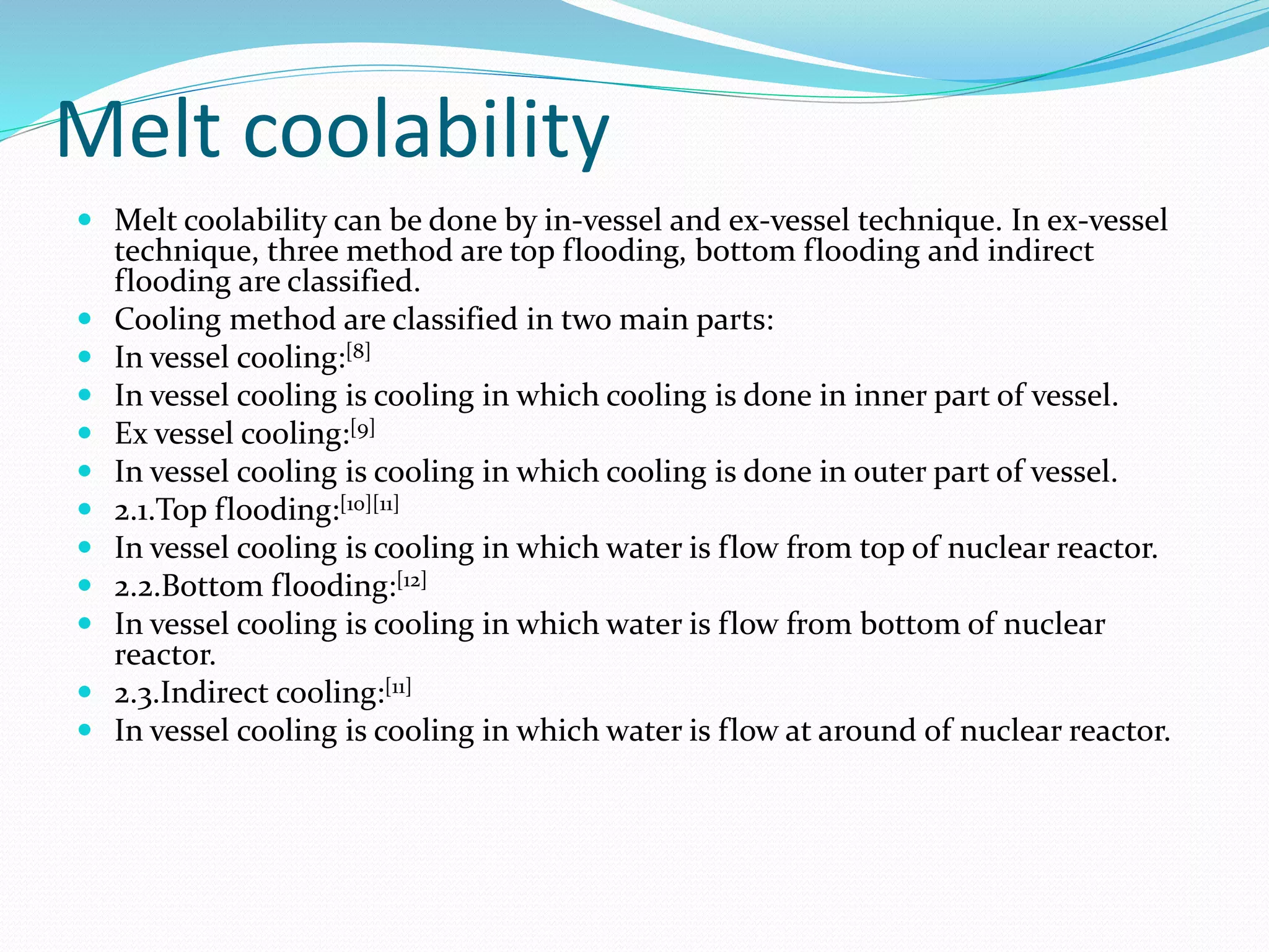 Melt coolability
 Melt coolability can be done by in-vessel and ex-vessel technique. In ex-vessel
technique, three method are top flooding, bottom flooding and indirect
flooding are classified.
 Cooling method are classified in two main parts:
 In vessel cooling:[8]
 In vessel cooling is cooling in which cooling is done in inner part of vessel.
 Ex vessel cooling:[9]
 In vessel cooling is cooling in which cooling is done in outer part of vessel.
 2.1.Top flooding:[10][11]
 In vessel cooling is cooling in which water is flow from top of nuclear reactor.
 2.2.Bottom flooding:[12]
 In vessel cooling is cooling in which water is flow from bottom of nuclear
reactor.
 2.3.Indirect cooling:[11]
 In vessel cooling is cooling in which water is flow at around of nuclear reactor.
 