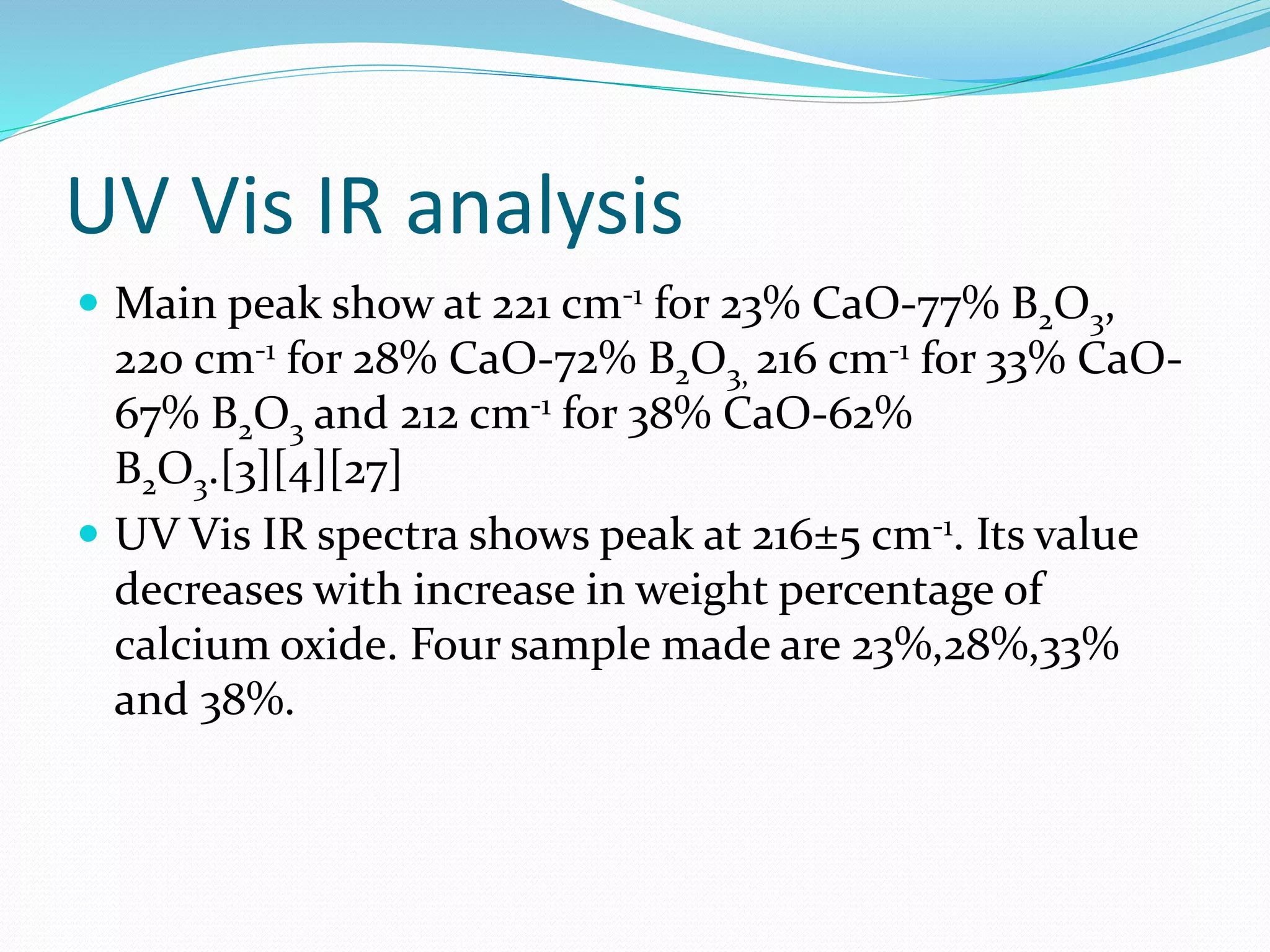 UV Vis IR analysis
 Main peak show at 221 cm-1 for 23% CaO-77% B2O3,
220 cm-1 for 28% CaO-72% B2O3, 216 cm-1 for 33% CaO-
67% B2O3 and 212 cm-1 for 38% CaO-62%
B2O3.[3][4][27]
 UV Vis IR spectra shows peak at 216±5 cm-1. Its value
decreases with increase in weight percentage of
calcium oxide. Four sample made are 23%,28%,33%
and 38%.
 