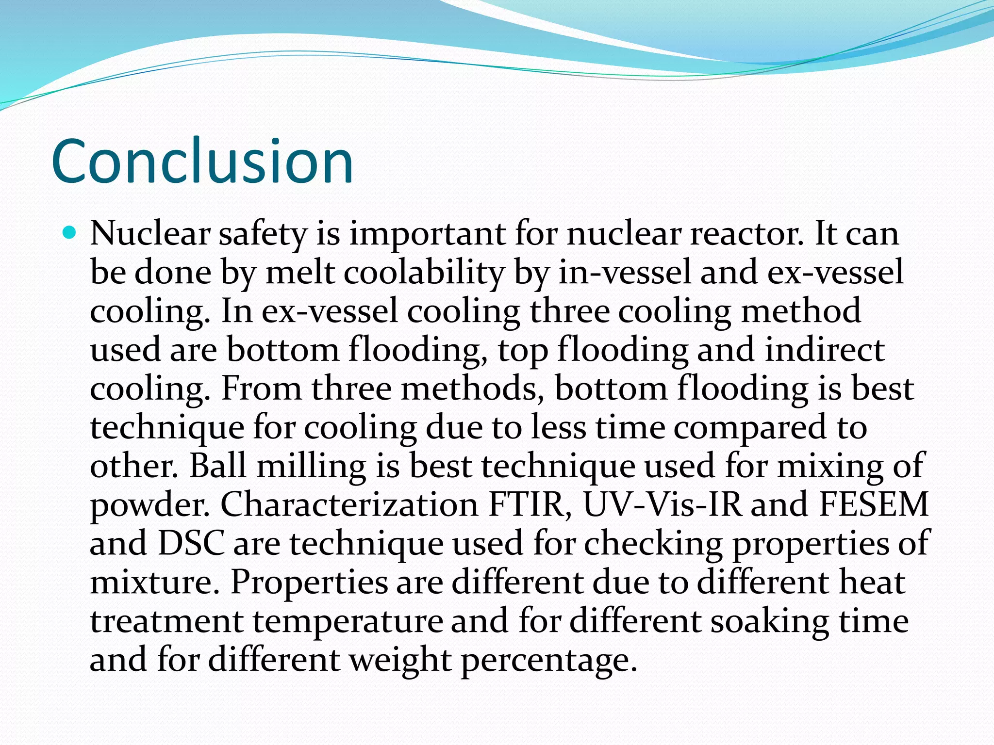 Conclusion
 Nuclear safety is important for nuclear reactor. It can
be done by melt coolability by in-vessel and ex-vessel
cooling. In ex-vessel cooling three cooling method
used are bottom flooding, top flooding and indirect
cooling. From three methods, bottom flooding is best
technique for cooling due to less time compared to
other. Ball milling is best technique used for mixing of
powder. Characterization FTIR, UV-Vis-IR and FESEM
and DSC are technique used for checking properties of
mixture. Properties are different due to different heat
treatment temperature and for different soaking time
and for different weight percentage.
 