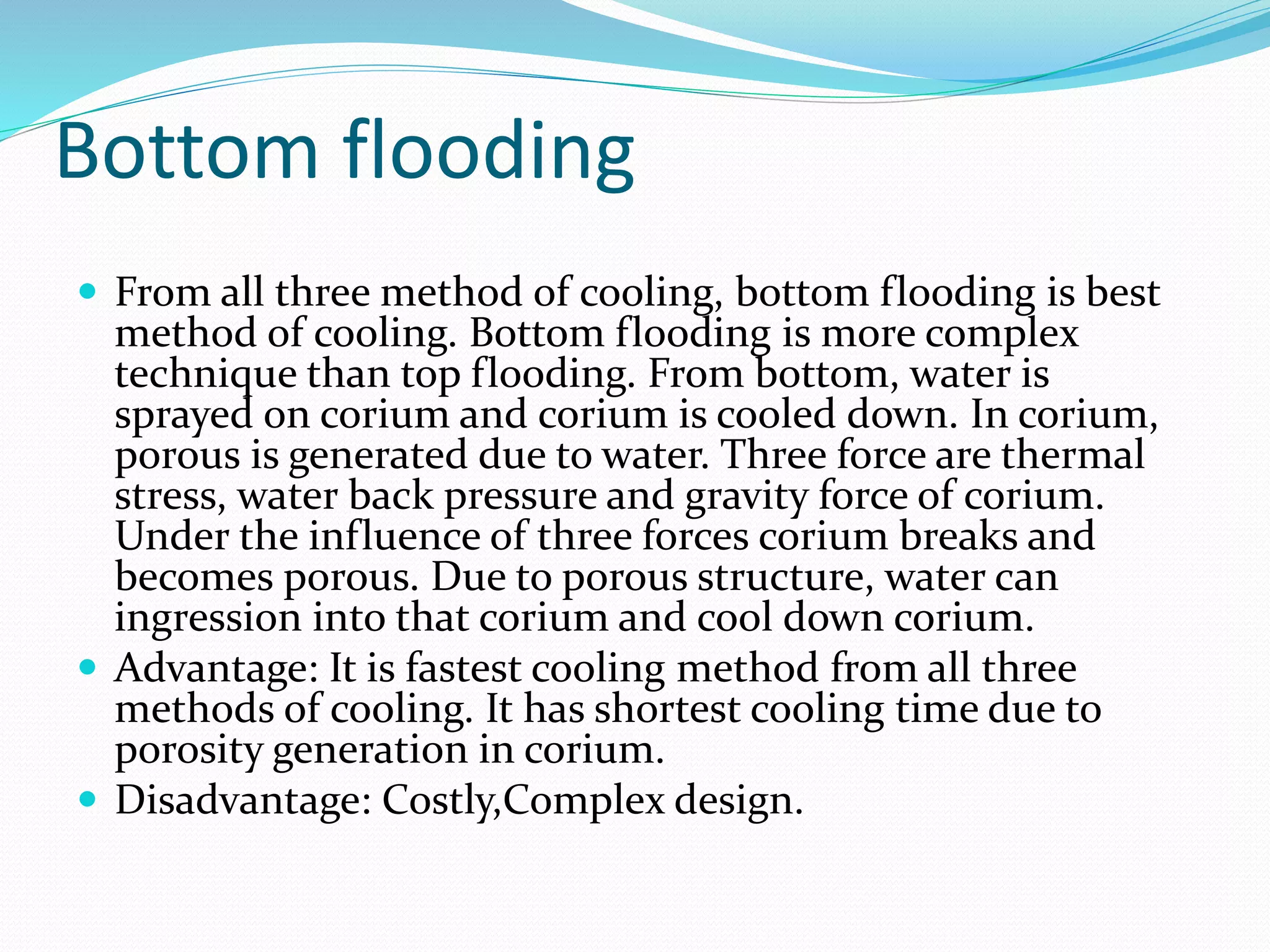 Bottom flooding
 From all three method of cooling, bottom flooding is best
method of cooling. Bottom flooding is more complex
technique than top flooding. From bottom, water is
sprayed on corium and corium is cooled down. In corium,
porous is generated due to water. Three force are thermal
stress, water back pressure and gravity force of corium.
Under the influence of three forces corium breaks and
becomes porous. Due to porous structure, water can
ingression into that corium and cool down corium.
 Advantage: It is fastest cooling method from all three
methods of cooling. It has shortest cooling time due to
porosity generation in corium.
 Disadvantage: Costly,Complex design.
 