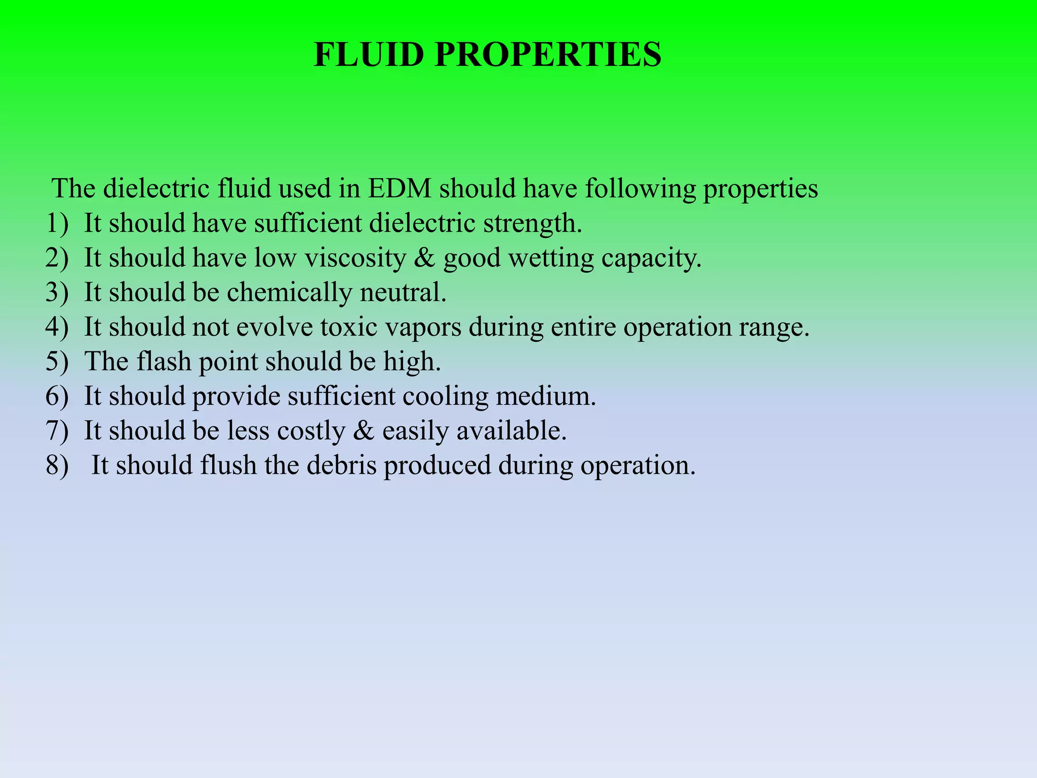 FLUID PROPERTIES
The dielectric fluid used in EDM should have following properties
1) It should have sufficient dielectric strength.
2) It should have low viscosity & good wetting capacity.
3) It should be chemically neutral.
4) It should not evolve toxic vapors during entire operation range.
5) The flash point should be high.
6) It should provide sufficient cooling medium.
7) It should be less costly & easily available.
8) It should flush the debris produced during operation.
 