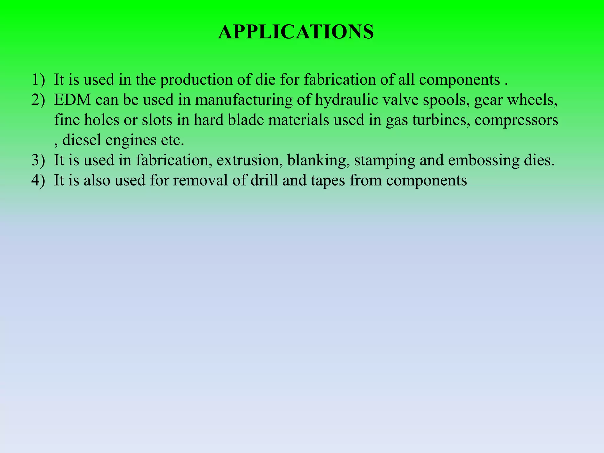 APPLICATIONS
1) It is used in the production of die for fabrication of all components .
2) EDM can be used in manufacturing of hydraulic valve spools, gear wheels,
fine holes or slots in hard blade materials used in gas turbines, compressors
, diesel engines etc.
3) It is used in fabrication, extrusion, blanking, stamping and embossing dies.
4) It is also used for removal of drill and tapes from components
 