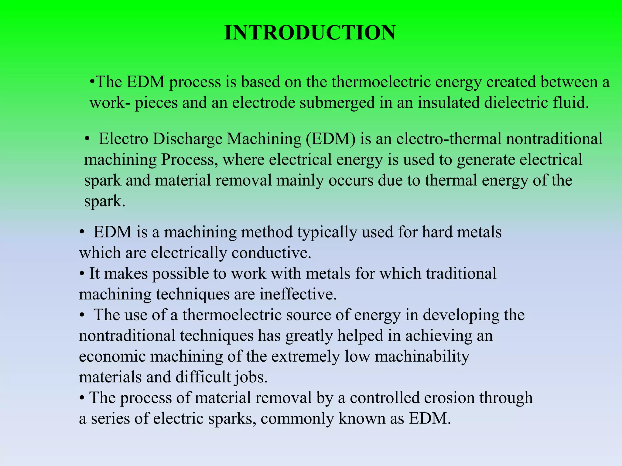 INTRODUCTION
• EDM is a machining method typically used for hard metals
which are electrically conductive.
• It makes possible to work with metals for which traditional
machining techniques are ineffective.
• The use of a thermoelectric source of energy in developing the
nontraditional techniques has greatly helped in achieving an
economic machining of the extremely low machinability
materials and difficult jobs.
• The process of material removal by a controlled erosion through
a series of electric sparks, commonly known as EDM.
• Electro Discharge Machining (EDM) is an electro-thermal nontraditional
machining Process, where electrical energy is used to generate electrical
spark and material removal mainly occurs due to thermal energy of the
spark.
•The EDM process is based on the thermoelectric energy created between a
work- pieces and an electrode submerged in an insulated dielectric fluid.
 