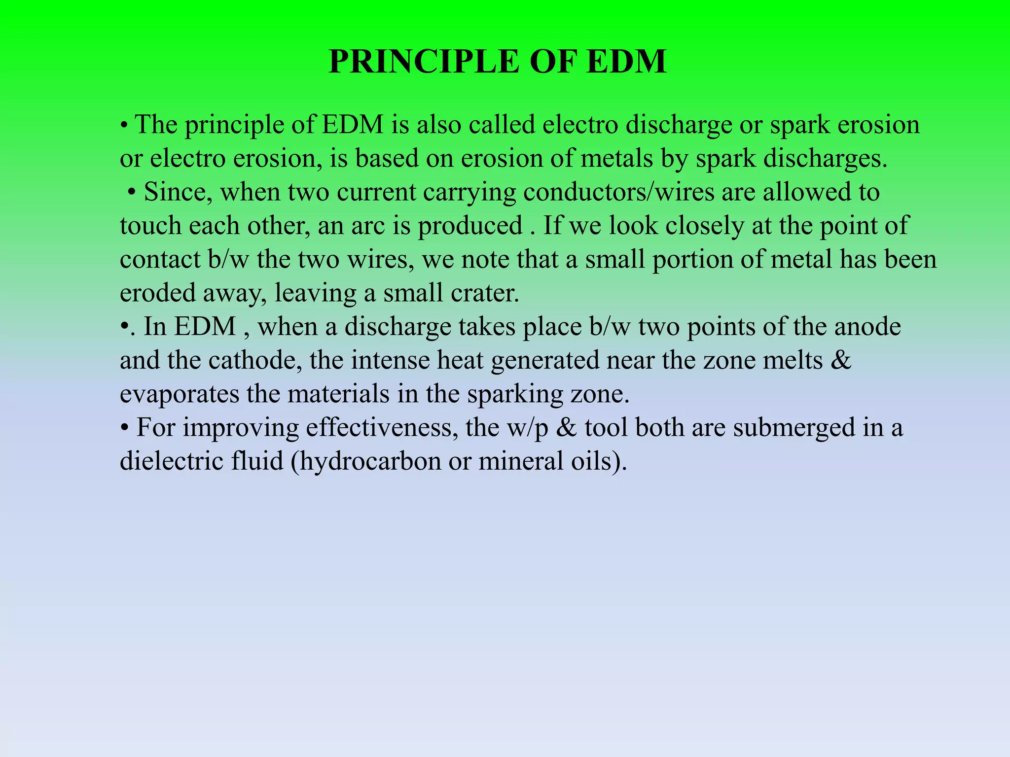 PRINCIPLE OF EDM
• The principle of EDM is also called electro discharge or spark erosion
or electro erosion, is based on erosion of metals by spark discharges.
• Since, when two current carrying conductors/wires are allowed to
touch each other, an arc is produced . If we look closely at the point of
contact b/w the two wires, we note that a small portion of metal has been
eroded away, leaving a small crater.
•. In EDM , when a discharge takes place b/w two points of the anode
and the cathode, the intense heat generated near the zone melts &
evaporates the materials in the sparking zone.
• For improving effectiveness, the w/p & tool both are submerged in a
dielectric fluid (hydrocarbon or mineral oils).
 